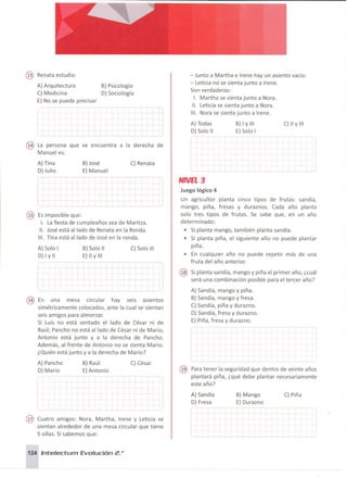 @ Renata estudia :
A) Arquitectura
C) Medicina
E) No se puede precisar
B) Psicología
D) Sociología
- Junto a Martha e Irene hay un asiento vacío.
- Leticia no se sienta junto a Irene.
Son verdaderas:
1. Martha se sienta junto a Nora.
11. Leticia se sienta junto a Nora.
111. Nora se sienta junto a Irene .
@ La persona que se encuentra a la derecha de
Manuel es:
A) Todas
D) Solo 1
I
B) I Y 111
E) Solo I
C) 11 Y111
Es imposible que :
1. Lafiesta de cumpleaños sea de Maritza.
11. José está aliado de Renata en la Ronda.
111. Tina está aliado de José en la ronda.
@ En una mesa circular hay seis asientos
simétricamente colocados, ante la cual se sientan
seis amigos para almorzar.
Si Luis no está sentado el lado de César ni de
Raúl; Pancho no está aliado de César ni de Mario,
Antonio está junto y a la derecha de Pancho.
Además, al frente de Antonio no se sienta Mario.
¿Quién está junto y a la derecha de Mario?
A) Tina
D) Julio
A) Solo 1
D) 1Y11
A) Pancho
D) Mario
B)José
E) Manuel
B) Solo 11
E) 11 Y 111
B) Raúl
E)Antonio
C) Renata
~~~----
C) Solo 111
C) César
NNEL3
Juego lógico 4
Un agricultor planta cinco tipos de frutas: sandía,
mango, piña, fresas y duraznos. Cada año planta
solo tres tipos de frutas. Se sabe que, en un año
determinado:
• Si planta mango, también planta sandía.
• Si planta piña, el siguiente año no puede plantar
piña .
• En cualquier año no puede repetir más de una
fruta del año anterior.
@ Si planta sandía, mango y piña el primer año, ¿cuál
será una combinación posible para el tercer año?
A) Sandía, mango y piña.
B) Sandía, mango y fresa.
C)Sandía, piña y durazno.
D) Sandía, fresa y durazno.
E) Piña, fresa y durazno.
@ Para tener la seguridad que dentro de veinte años
plantará piña, ¿qué debe plantar necesariamente
este año?
@ Cuatro amigos: Nora, Martha, Irene y Leticia se
sientan alrededor de una mesa circular que tiene
5 sillas. Si sabemos que :
124 Int:e/ect:urn Evolución 2. o
A) Sandía
D) Fresa
B) Mango
E) Durazno
C) Piña
 