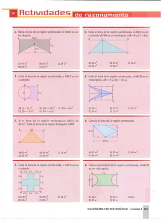 1. Halla el área de la región sombreada, si ABCO es un
rectángulo.
S 10 u c
,k b J:"
2. Halla el área de la región sombreada, si ABCF es un
cuadradoy FCOEes un rectángulo. (AB=4 u; CO =8u).
:
lZtSJ:
3. Halla el área de la región sombreada, si ABCO es un
cuadrado.
4. Halla el área de la región sombreada, si ABCO es un
rectángulo. (AB = 8 u; BC = 10 u).
S.I'lE'::--+_ -._ -f----,c
D
A) (n:+ 2) u
2
D) (2n:+ 3) u
2
S) (4n:+ 3) u
2
C) 2(8 - n:)u
2
E) 3(5 - n:)u2
5. Si el área de la regron rectangular ABCO es
80 m
2
, halla el área de la región triangular AMO.
6. Calcula el área de la región sombreada.
8m
1---- 20 m - ---{
C)8 u
cfD
B) 13 u
E) 12 u
A) 10 u
D) 15 u
8. Halla el perímetro de la región sombreada, si ABCO
es un rectángulo.
4u
2u 2u
2u 2u
2u 2u
A 2u D
A) 24 u2
S) 36 u
2
C) 16 u
2
D) 32 u
2
E)20 u
2
7. Halla el área de la región sombreada, si ABCO es un
cuadrado.
S 2u 2u 2u C
RAZONAMIENTO MATEMÁTICO - Unidad 4 197
 