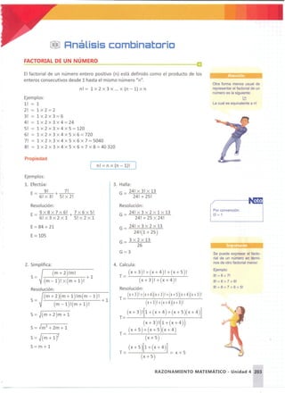 ~!J Rnálisis combinatorio
FACTORIAL DE UN NÚMERO
El factorial de un número entero positivo (n) está definido como el producto de los
enteros consecutivos desde 1 hasta el mismo número "n".
n! = 1 x 2 x 3 x oo . x (n - 1) x n
Ejemplos:
1! = 1
2! = 1 x2=2
3! = 1 x2 x3=6
4! = 1 x2 x3x4=24
S! = 1 x 2 x 3 x 4 x 5 = 120
6! = 1 x2 x3 x4 x5 x6=720
7! = 1 x 2 x 3 x 4 x 5 x 6 x 7 = 5040
8! = 1 x 2 x 3 x 4 x 5 x 6 x 7 x 8 = 40 320
Propiedad
[ n! = n x (n - 1)!
Otra forma menos usual de
representar el factorial de un
número es la siguiente:
~
La cual es equivalente a n!
Ejemplos:
1. Efectúa:
9! 7!
E=6! X3! +5! X2!
Resolución:
E = 9 X8 X7 x6! + 7 X6 X5!
6! X3 X2 X1 5! X2 X1
E=84 + 21
E= 105
2. Simplifica :
.-------,---:------
(m + 2) !m!
S= +1
(m - 1) !x(m+ 1) !
Resolución:
(m + 2)(m + 1) !m(m - 1)!
S= + 1
(m - 1) !(m + 1) !
S= J(m+2 )m+1
S= Jm2+2m+1
s=J(m+1?
S= m + 1
3. Halla:
G=_24! X3! X13
24! + 25!
Resolución:
G = 24! X 3 X 2 X 1 X 13
24!+25 X24!
G= 24! X3 x2 X13
24!(1+25)
G= 3 X2 X13
26
G=3
4. Calcula :
(x+3)!+(x+ 4) !+(x+5)!
T =--'----,'------'-:------,'----'-:----'--
(x+3)!+(x+4)!
Resolución:
(x+3)!+(x+4)(x+3)!+(x+5)(x+4)(x+3)!
T= -'---'---'----,----'--':-----:'---'-:----'--',--'---'-
(X+3)!+(x+4)(x+3)!
(x + 3 ) ![1 + (x + 4 ) + (x + 5)(x + 4 )]
T= ------=~--------~
(X+3)!(1+(X+4))
(x + 5) + (x + 5 )( x + 4 )
T =""""'----_""""'----,..-'-_:-'-'-_----é...
(x + 5)
(x + 5)[1 + (x + 4)]
T= = x+5
(x+ 5)
Por convención:
O! = 1
.. . .
Se puede expresar el facto-
rial de un número en térmi-
nos de otro factorial menor.
Ejemplo:
8! =8 x 7!
8! = 8 x 7 x 6!
8! = 8 x 7 x 6 x 5!
RAZONAMIENTO MATEMÁTICO - Unidad 4 203
 