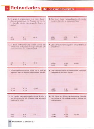 1. Un grupo de amigos desean ir de viaje a Cusca y
observan que por auto hay 7 rutas y por tren hay
5 rutas. ¿De cuántas maneras pueden llegar a su
destino?
2. Rosa tiene 7 blusas, 4 faldas y 3 zapatos. ¿Decuántas
maneras diferentes se puede vestir Rosa?
A}7
D)42
6) 5
E)35
C) 12 A) 84
D) 105
6)56
E) 205
C) 70
3. Se desea confeccionar una bandera usando tres
colores: rojo, azul y verde en franjas verticales. ¿De
cuántas maneras será posible hacerlo?
4. ¿De cuántas maneras se podrán colocar 6 libros en
una vitrina?
A)6
D)3
6)8
E)10
C) 12 A) 360
D)90
6)720
E)60
C) 120
S. ¿Cuántas palabras se puede formar con las letras de
la palabra LÁPIZ sin importar si estas tienen sentido?
6. ¿De cuántas maneras se pueden sentar 5 personas
alrededor de una mesa circular?
A) 120
D)210
6) 130
E) 320
C) 240 A) 24
D)120
6)42
E) 130
C) 12
7. ¿De cuántas maneras se pueden sentar 4 niños y
una niña en una fila, si la niña debe estar sentada al
medio de los niños?
8. Si 6 chicos van al teatro y disponen de 6 butacas
para sentarse, ¿de cuántas maneras distintas po-
drán sentarse?
A)42
D)67
6)84
E)24
C)3 A) 240
D)144
6)120
E) 720
C) 360
208 Inte/ecturn Evolución 2.o
 