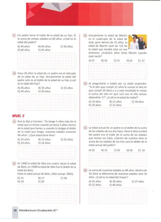 ® Un padre tiene el triple de la edad de su hijo. Si
la suma de ambas edades es 60 años. ¿Cuál es la
edad del padre?
A) 40 años B) 65 años C) 50 años
O) 60 años E) 45 años
@ Actualmente la edad de Martín
es el cuádruple de la edad de
José, pero dentro de 15 años, la
edad de Martín será los 7/4 de
la edad que tendrá José en ese
entonces. ¿Cuántos años tenía Martín cuando
José nació?
A)15 B)18 C) 21 0)16 E) 12
@ Hace 20 años la edad de un padre era el séxtuplo
de la edad de su hijo. Actualmente la edad del
padre solo es el doble de la edad de su hijo ¿cuál
es la edad del hijo?
A) 45 años B) 35 años C) 25 años
O)40 años E) 30 años
NNEL2
@ Ana le dijo a Carmen: "Yo tengo 5 años más de la
edad que tú tenías cuando yo tenía 3 años menos
de la edad que tienes, y cuando tú tengas el doble
de la edad que tengo, nuestras edades sumarán
49 años". ¿Qué edad tiene Ana?
A) 10 años B) 12 años C) 15 años
O) 14 años E) 16 años
@ Al preguntarle a Isabel por su edad respondió:
"Si al año que cumplí 15 años le suman el año en
que cumplí 20 años y si a este resultado le restan
la suma del año en que nací con el año actual,
obtendrán 17". ¿Cuál es la edad de Isabel?
A) 19 años B) 21 años C) 18 años
O) 20 años E) 22 años
@ La edad actual de un padre es el doble de la suma
de las edades de sus dos hijos. Hace 6 años la edad
del padre era el triple de la suma de las edades
que tenían sus hijos. ¿Dentro de cuántos años la
suma de las edades de los tres será el doble de la
edad actual del padre?
A) 10 B)15 C)20 0)18 E) 16
@ En 1990 la edad de Alex era cuatro veces la edad
de Beto, en 1998 la edad de Alex fue el doble de la
edad de Beto.
Halla la edad actual de Beto. (Año actual: 2003).
A) 15 B) 17 C) 18
O) 19 E)20
26 Inte/ectum Evolución 2.o
@ La suma de nuestras edades es 48 años. Dentro de
10 años la diferencia de nuestras edades será 16
años. ¿Cuál es la edad del mayor?
A) 35 años B) 30 años C) 37 años
O) 32 años E) 40 años
 