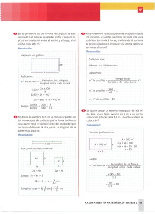 • En el perímetro de un terreno rectangular se han
colocado 160 estacas separadas entre sí cada 8 m.
¿Cuál es la relación entre el ancho y el largo, si el
ancho mide 200 m?
Resolución:
Haciendo un gráfico:
1----- X - - - - - 1
Aplicamos:
n." de estacas = Perímetro del triángulo
Longitud entre cada estaca
160 = 2x + 400
8
1280 =2x + 400
,
I
I
• Una enfermera le da a su paciente una pastilla cada
45 minutos. ¿Cuántas pastillas necesita ella para
cubrir un turno de 9 horas; si ella le da al paciente
la primera pastilla al empezar y la última tableta al
terminar el turno?
Resolución:
("
Sabemos que:
9 horas <> 540 minutos
Aplicamos:
o d till - Tiempo total 1
n. epas I as - ., d d +
Duraci ón e ca a turno
n." se pastillas = 54~0 + 1
2x = 880 => X = 440 m
A =300 m
2
'-.-'
x(x + 5) =300
x(x + 5) =15 . 20
x=15
I
I
----- --- -" - - - --- - j
A = 300 m2
x
x+5
Veamos gráficamente:
"-------- - - - - -
Luego:
o d t Perímetro de la figura
n. e es acas =--.------=---
Longitud entre cada estaca
: . n." de pastillas =13
~-"---------
_ 2(15 + 20)
3,5
e Se quiere cercar un terreno rectangular de 300 m
2
de área, cuyo largo excede en 5 m a su ancho,
colocando estacas cada 3,5 m. ¿Cuántas estacas se
colocarán?
Resolución:
x
2p =4x
[}
200 5
=
440 11
2x
2p =8x
Luego: 8x + 4x =5
12x = 5 => X = lcm
12
Luego: Ancho
Largo
-" -- --------- - - - - - - -"---""---
- - -
1----- 5 cm ----1
Longitud largo =8( 1
52
cm) = 1
30
cm
Por condición del problema:
o Un trozo de alambre de 5 cm se corta en 2 partes de
tal manera que el cuadrado que se forma doblando
una parte tiene 4 veces el área del cuadrado que
se forma doblando la otra parte. La longitud de la
parte más larga es:
Resolución:
RAZONAMIENTO MATEMÁTICO - Unidad 1 41
 