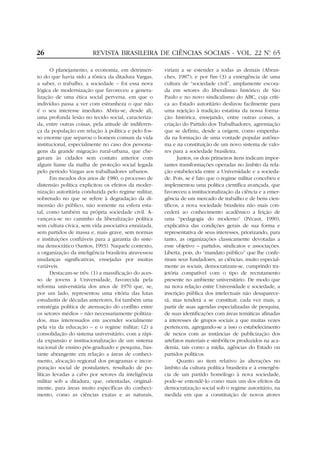 26                       REVISTA BRASILEIRA DE CIÊNCIAS SOCIAIS - VOL. 22 Nº 65
                                                                           .


       O planejamento, a economia, em detrimen-        viriam a se estender a todas as demais (Abran-
to do que havia sido a tônica da ditadura Vargas,      ches, 1987); e por fim (3) a emergência de uma
a saber, o trabalho, a sociedade – foi essa nova       cultura de “sociedade civil”, amplamente escora-
lógica de modernização que favoreceu a genera-         da em setores do liberalismo histórico de São
lização de uma ética social perversa, em que o         Paulo e no novo sindicalismo do ABC, cuja críti-
indivíduo passa a ver com estranheza o que não         ca ao Estado autoritário deslizou facilmente para
é o seu interesse imediato. Abriu-se, desde ali,       uma rejeição à tradição estatista da nossa forma-
uma profunda lesão no tecido social, caracteriza-      ção histórica, ensejando, entre outras coisas, a
da, entre outras coisas, pela atitude de indiferen-    criação do Partido dos Trabalhadores, agremiação
ça da população em relação à política e pelo fos-      que se definiu, desde a origem, como empenha-
so enorme que separou o homem comum da vida            da na formação de uma vontade popular autôno-
institucional, especialmente no caso dos persona-      ma e na constituição de um novo sistema de valo-
gens da grande migração rural-urbana, que che-         res para a sociedade brasileira.
gavam às cidades sem contato anterior com                     Juntos, os dois primeiros itens indicam impor-
algum liame da malha de proteção social legada         tantes transformações operadas no âmbito da rela-
pelo período Vargas aos trabalhadores urbanos.         ção estabelecida entre a Universidade e a socieda-
       Em meados dos anos de 1980, o processo de       de. Pois, se é fato que o regime militar concebeu e
distensão política explicitou os efeitos da moder-     implementou uma política científica avançada, que
nização autoritária conduzida pelo regime militar,     favoreceu a institucionalização da ciência e a emer-
sobretudo no que se refere à degradação da di-         gência de um mercado de trabalho e de bens cien-
mensão do público, não somente na esfera esta-         tíficos, a nova sociedade brasileira não mais con-
tal, como também na própria sociedade civil. A-        cederá ao conhecimento acadêmico a feição de
vançava-se no caminho da liberalização política        uma “pedagogia do moderno” (Pécaut, 1990),
sem cultura cívica, sem vida associativa enraizada,    explicativa das condições gerais de sua forma e
sem partidos de massa e, mais grave, sem normas        representativa de seus interesses, priorizando, para
e instituições confiáveis para a garantia do siste-    tanto, as organizações classicamente devotadas a
ma democrático (Santos, 1993). Naquele contexto,       esse objetivo – partidos, sindicatos e associações.
a organização da inteligência brasileira atravessou    Liberta, pois, do “mandato público” que lhe confe-
mudanças significativas, ensejadas por muitas          riram seus fundadores, as ciências, muito especial-
variáveis.                                             mente as sociais, democratizam-se, cumprindo tra-
       Destacam-se três: (1) a massificação do aces-   jetória compatível com o tipo de recrutamento
so de jovens à Universidade, favorecida pela           presente no ambiente universitário. De modo que
reforma universitária dos anos de 1970 que, se,        na nova relação entre Universidade e sociedade, a
por um lado, representou uma vitória das lutas         inscrição pública dos intelectuais não desaparece-
estudantis de décadas anteriores, foi também uma       rá, mas tenderá a se constituir, cada vez mais, a
estratégia política de atenuação do conflito entre     partir de suas agendas especializadas de pesquisa,
os setores médios – não necessariamente politiza-      de suas identificações com áreas temáticas afinadas
dos, mas interessados em ascender socialmente          a interesses de grupos sociais a que muitas vezes
pela via da educação – e o regime militar; (2) a       pertencem, agregando-se a isso o estabelecimento
consolidação do sistema universitário, com a rápi-     de nexos com as instâncias de publicização dos
da expansão e institucionalização de um sistema        artefatos materiais e simbólicos produzidos na aca-
nacional de ensino pós-graduado e pesquisa, bas-       demia, tais como a mídia, agências do Estado ou
tante abrangente em relação a áreas de conheci-        partidos políticos.
mento, alocação regional dos programas e incor-               Quanto ao item relativo às alterações no
poração social de postulantes, resultado de po-        âmbito da cultura política brasileira e à emergên-
líticas levadas a cabo por setores da inteligência     cia de um partido homólogo à nova sociedade,
militar sob a ditadura, que, orientadas, original-     pode-se entendê-lo como mais um dos efeitos da
mente, para áreas muito específicas do conheci-        democratização social sob o regime autoritário, na
mento, como as ciências exatas e as naturais,          medida em que a constituição de novos atores
 