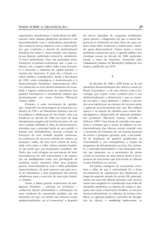 TEMAS SOBRE A ORGANIZAÇÃO...                                                                               27

organizados, notadamente o sindicalismo do ABC,         do elenco pluralista de categorias mobilizadas
nascido sobre distinta plataforma produtiva e em        pelos autores, o diagnóstico de que a ordem bur-
descontinuidade com o sindicalismo precedente,          guesa já se estruturara no país, fruto de uma coa-
não conheceu nexos objetivos com a cultura polí-        lizão entre elites modernas e tradicionais, caben-
tica que conduzira a marcha da modernização             do agora democratizá-la. Outros temas e outros
brasileira até então e, nesse sentido, não disputa-     problemas animavam, pois, a agenda pública dos
rá sua direção, preferindo removê-la, substituí-la.     cientistas sociais na década de 1980, particular-
O novo sindicalismo, fruto das profundas trans-         mente o tema da cidadania, anunciado pelo
formações econômico-estruturais que o país co-          Cidadania e justiça, de Wanderley Guilherme dos
nheceu sob o regime militar, tinha como horizon-        Santos, publicado em 1979.
te o mercado, a indústria de capital privado, o
mundo dos interesses. E, para ele, o Estado e a
esfera pública, considerados, desde a Revolução                                   7
de 1930, como estratégicos à modernização e à
democratização brasileiras, representavam efeti-               As décadas de 1980 e 1990 foram as de um
vos obstáculos ao livre desenvolvimento da socie-       paradoxal desenvolvimento das ciências sociais no
dade e lugares institucionais de reprodução dos         Brasil. O paradoxo – o de uma ciência, como a So-
padrões hierárquicos e socialmente iníquos que          ciologia, que requer como condição para a sua
predominaram em nossa história (Werneck                 institucionalização a democracia e que se expan-
Vianna, 2000).                                          de em meio a duas ditaduras – indica o sucesso
      Portanto, o vasto movimento de opinião,           dos seus intelectuais na extração de recursos junto
que, enraizado em personagens da esquerda aca-          a agências governamentais que não lhes tinham
dêmica da USP e no liberalismo histórico das eli-       apreço e na atração de clientela para cursos des-
tes políticas e intelectuais de São Paulo, viria a se   prestigiados e desprovidos de mercado profissio-
fortalecer na década de 1980 em torno de uma            nal promissor (Werneck Vianna, Carvalho e
interpretação negativa da história do país e de um      Palácios, 1995). Uma forma de entender esse para-
novo sentido atribuído à idéia de democratizá-lo,       doxo é constatar que o ponto de inflexão na ins-
entendeu que a principal tarefa de seu partido, o       titucionalização das ciências sociais coincide com
Partido dos Trabalhadores, deveria consistir na         o momento de formação de um sistema nacional
formação de uma vontade popular autônoma,               de ensino e pesquisa, gerando, pois, a necessida-
na construção de um novo sistema de valores, na         de de ampliação de quadros qualificados na
formação, enfim, de uma nova cultura da socie-          Universidade e, em conseqüência, a criação de
dade civil contra a velha cultura estatista brasilei-   programas de pós-graduação na área. Foi, portan-
ra. De modo que, por inopinados caminhos, São           to, o mercado universitário, e não demandas esta-
Paulo, que cedo abrigara um movimento de insti-         tais por pesquisas ou o movimento de atores
tucionalização da vida universitária e de supera-       sociais ao encontro de uma ciência aberta à incor-
ção da intelligentsia como ator privilegiado da         poração de seus temas, que terá levado as ciências
mudança social, retornará sobre seus próprios           sociais brasileiras ao sucesso.
passos, reencontrando-se com a velha polaridade                Tal padrão endógeno de crescimento corro-
atraso/moderno, da qual esperava sair pela recu-        bora a idéia de que a universidade foi o lócus
sa ao reformismo e pela preparação dos setores          incontrastável de organização dos intelectuais ao
subalternos para o exercício de uma ação históri-       longo da segunda metade do século XX, principal-
ca distinta.                                            mente em suas três últimas décadas, com alcance
      Assim, a última grande controvérsia da inte-      ainda mais ampliado se consideradas suas redes de
ligência brasileira – reforma ou revolução –            atividades periféricas ao sistema de ensino e pes-
conhecerá dicção universitária e aclimatação no         quisa, tais como a burocracia científica, os serviços
setor moderno do operariado paulista, em um             técnicos laboratoriais, as editorias de revistas cien-
momento em que, no âmbito das ciências sociais          tíficas, as agências públicas e privadas de divulga-
institucionalizadas, era já consensual, a despeito      ção da ciência, o marketing institucional, os
 