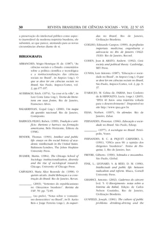 30                       REVISTA BRASILEIRA DE CIÊNCIAS SOCIAIS - VOL. 22 Nº 65
                                                                           .


a preservação do intelectual público como aspec-                das no Brasil, Rio         de    Janeiro,
to inarredável da moderna trajetória brasileira, ele            Civilização Brasileira.
subsistirá, ao que parece, atentando para as novas
                                                       COELHO, Edmundo Campos. (1999), As profissões
circunstâncias abertas diante de si.
                                                              imperiais: medicina, engenharia e
                                                              advocacia no Rio de Janeiro (1822-
BIBLIOGRAFIA                                                  1930). Rio de Janeiro, Record.
                                                       COHEN, Jean & ARATO, Andrew. (1992), Civic
ABRANCHES, Sérgio Henrique H. de. (1987), “As                 society and political theory. Cambridge,
       ciências sociais e o Estado: comentários               MIT Press.
       sobre a política científica e tecnológica
       e a institucionalização das ciências            CUNHA, Luiz Antonio. (1987), “Educação e socie-
       sociais no Brasil”, in Anpocs (org.), O                 dade no Brasil”, in Anpocs (org.), O que
       que se deve ler em ciências sociais no                  se deve ler em ciências sociais no Brasil,
       Brasil, São Paulo, Anpocs/Cortez, vol.                  São Paulo, Anpocs/Cortez, vol. 2, pp. 9-
       2, pp.177-197.                                          37.

AUERBACH, Erich. (1974), “La cour et la ville”, in     D’ARAUJO, M. Celina de; FARIAS, Inez Cordeiro
       Luiz Costa Lima (org.), Teoria da litera-               de & HIPPOLITO, Lucia. (orgs.). (2005),
       tura em suas fontes, Rio de Janeiro,                    “IPEA 40 Anos: uma trajetória voltada
       Franscisco Alves.                                       para o desenvolvimento”. Disponível no
                                                               site http://www.ipea.gov.br.
BALAKRISNAN, Gopal (org.). (2000), Um mapa
        da questão nacional. Rio de Janeiro,           ELIAS, Norbert. (1997), Os alemães. Rio de
        Contrponto.                                            Janeiro, Zahar.
BARBOZA FILHO, Ruben. (1999), Tradição e arti-         FERNANDES, Florestan. (1966), Educação e socie-
       fício: iberismo e barroco na formação                  dade no Brasil. São Paulo, Edusp.
       americana, Belo Horizonte, Editora da
                                                       _________. (1977), A sociologia no Brasil. Petró-
       UFMG.
                                                                polis, Vozes.
BENDER, Thomas. (1993), Intellect and public
                                                       FERNANDES, R. C. & PIQUET CARNEIRO, L.
       life: essays on the social history of aca-
                                                              (1991), “ONGs anos 90: a opinião dos
       demic intellectuals in the United States.
       Baltimore/Londres, The Johns Hopkins                   dirigentes brasileiros”. Textos de Pes-
       University Press.                                      quisa, 1, Rio de Janeiro, Iser.

BULMER, Martin. (1984), The Chicago School of          FREYRE, Gilberto. (1990), Sobrados e mocambos.
       Sociology: institucionalization, diversity              São Paulo, Global.
       and the rise of sociological research.          FINK, L.; LEONARD, S. & REID, D. M. (1996),
       Chicago, University of Chicago Press.                    Intellectuals and public life: between
CARVALHO, Maria Alice Rezende de. (1998), O                     radicalism and reform. Ithaca, Cornell
       quinto século: André Rebouças e a cons-                  University Press.
       trução do Brasil. Rio de Janeiro, Revan.        GRAMSCI, Antonio. (2002), Cadernos do cárcere
_________. (2003), “Vertentes do republicanismo               [vol. 5: O Risorgimento: notas sobre a
         no Oitocentos brasileiro”. Revista da                história da Itália]. Edição de Carlos
         USP, 59: pp. 72-85.                                  Nelson Coutinho, Rio de Janeiro,
                                                              Civilização Brasileira.
_________. (no prelo), “Notas sobre o ‘comunis-
         mo democrático’ no Brasil”, in D. Aarão       GUSFIELD, Joseph. (1981), The culture of public
         Reis e Jorge Ferreira (orgs.), As esquer-             problems: drinking-driving and the
 