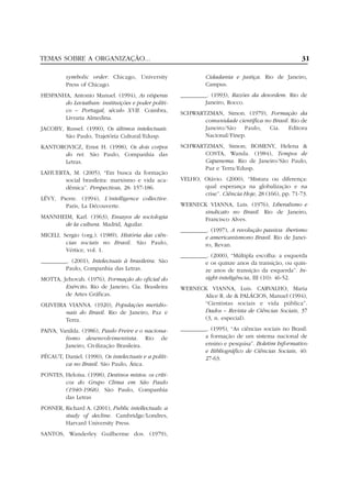 TEMAS SOBRE A ORGANIZAÇÃO...                                                                         31

          symbolic order. Chicago, University                  Cidadania e justiça. Rio de Janeiro,
          Press of Chicago.                                    Campus.
HESPANHA, Antonio Manuel. (1994), As vésperas         _________. (1993), Razões da desordem. Rio de
       do Leviathan: instituições e poder políti-              Janeiro, Rocco.
       co – Portugal, século XVII. Coimbra,           SCHWARTZMAN, Simon. (1979), Formação da
       Livraria Almedina.                                    comunidade científica no Brasil. Rio de
JACOBY, Russel. (1990), Os últimos intelectuais.             Janeiro/São Paulo, Cia. Editora
        São Paulo, Trajetória Cultural/Edusp.                Nacional/Finep.
KANTOROVICZ, Ernst H. (1998), Os dois corpos          SCHWARTZMAN, Simon; BOMENY, Helena &
      do rei. São Paulo, Companhia das                       COSTA, Wanda. (1984), Tempos de
      Letras.                                                Capanema. Rio de Janeiro/São Paulo,
                                                             Paz e Terra/Edusp.
LAHUERTA, M. (2005), “Em busca da formação
       social brasileira: marxismo e vida aca-        VELHO, Otávio. (2000), “Mistura ou diferença:
       dêmica”. Perspectivas, 28: 157-186.                   qual esperança na globalização e na
                                                             crise”. Ciência Hoje, 28 (166), pp. 71-73.
LÉVY, Pierre. (1994), L’intelligence collective.
        Paris, La Découverte.                         WERNECK VIANNA, Luis. (1976), Liberalismo e
                                                            sindicato no Brasil. Rio de Janeiro,
MANNHEIM, Karl. (1963), Ensayos de sociologia               Francisco Alves.
      de la cultura. Madrid, Aguilar.
                                                      _________. (1997), A revolução passiva: iberismo
MICELI, Sergio (org.). (1989), História das ciên-              e americanismono Brasil. Rio de Janei-
         cias sociais no Brasil. São Paulo,                    ro, Revan.
         Vértice, vol. 1.
                                                      _________. (2000), “Múltipla escolha: a esquerda
_________. (2001), Intelectuais à brasileira. São              e os quinze anos da transição, ou quin-
         Paulo, Companhia das Letras.                          ze anos de transição da esquerda”. In-
MOTTA, Jehovah. (1976), Formação do oficial do                 sight-inteligência, III (10): 46-52.
        Exército. Rio de Janeiro, Cia. Brasileira     WERNECK VIANNA, Luis. CARVALHO, Maria
        de Artes Gráficas.                                  Alice R. de & PALÁCIOS, Manuel (1994),
OLIVEIRA VIANNA. (1920), Populações meridio-                “Cientistas sociais e vida pública”.
        nais do Brasil. Rio de Janeiro, Paz e               Dados – Revista de Ciências Sociais, 37
        Terra.                                              (3, n. especial).

PAIVA, Vanilda. (1986), Paulo Freire e o naciona-     _________. (1995), “As ciências sociais no Brasil:
         lismo desenvolvimentista. Rio de                      a formação de um sistema nacional de
         Janeiro, Civilização Brasileira.                      ensino e pesquisa”. Boletim Informativo
                                                               e Bibliográfico de Ciências Sociais, 40:
PÉCAUT, Daniel. (1990), Os intelectuais e a políti-            27-63.
        ca no Brasil. São Paulo, Ática.
PONTES, Heloísa. (1998), Destinos mistos: os críti-
        cos do Grupo Clima em São Paulo
        (1940-1968). São Paulo, Companhia
        das Letras
POSNER, Richard A. (2001), Public intellectuals: a
        study of decline. Cambridge/Londres,
        Harvard University Press.
SANTOS, Wanderley Guilherme dos. (1979),
 