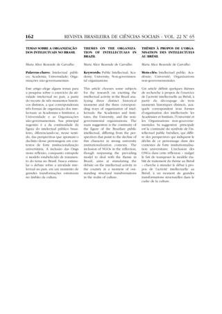 162                        REVISTA BRASILEIRA DE CIÊNCIAS SOCIAIS - VOL. 22 Nº 65
                                                                             .


TEMAS SOBRE A ORGANIZAÇÃO                THEMES ON THE ORGANIZA-                    THÈMES À PROPOS DE L’ORGA-
DOS INTELECTUAIS NO BRASIL               TION OF INTELLECTUALS IN                   NISATION DES INTELLECTUELS
                                         BRAZIL                                     AU BRÉSIL

Maria Alice Rezende de Carvalho          Maria Alice Rezende de Carvalho            Maria Alice Rezende de Carvalho

Palavras-chave: Intelectual públi-       Keywords: Public Intellectual; Aca-        Mots-clés: Intellectuel public; Aca-
co; Academia; Universidade; Orga-        demy; University; Non-governmen-           démie; Université; Organisations
nizações não-governamentais.             tal organizations.                         non-gouvernementales.

Este artigo elege alguns temas para      This article chooses some subjects         Cet article définit quelques thèmes
a pesquisa sobre o exercício da ati-     for the research on exerting the           de recherche à propos de l’exercice
vidade intelectual no país, a partir     intellectual activity in the Brazil ana-   de l’activité intellectuelle au Brésil, à
do recorte de três momentos históri-     lyzing three distinct historical           partir du découpage de trois
cos distintos, a que corresponderam      moments and the three correspon-           moments historiques distincts, aux-
três formas de organização dos inte-     ding ways of organization of intel-        quels correspondent trois formes
lectuais: as Academias e Institutos, a   lectuals: the Academies and Insti-         d’organisation des intellectuels: les
Universidade e as Organizações           tutes, the University, and the non-        Académies et Instituts; l’Université et
não-governamentais. Sua principal        governmental organizations. The            les Organisations non-gouverne-
sugestão é a da continuidade da          main suggestion is the continuity of       mentales. Sa suggestion principale
figura do intelectual público brasi-     the figure of the Brazilian public         est la continuité du symbole de l’in-
leiro, diferenciando-se, nesse senti-    intellectual, differing from the per-      tellectuel public brésilien, qui diffè-
do, das perspectivas que apontam o       spectives that point to the decline of     re des perspectives qui indiquent le
declínio desse personagem em con-        this character in strong university        déclin de ce personnage dans des
textos de forte institucionalização      institutionalization contexts. The         contextes de forte institutionnalisa-
universitária. A inclusão das Ongs       inclusion of NGOs in the reflection,       tion universitaire. L’inclusion des
nesta reflexão, conquanto extrapole      though surpassing the prevailing           ONGs dans cette réflexion – malgré
o modelo estabelecido de tratamen-       model to deal with the theme in            le fait de transposer le modèle éta-
to do tema no Brasil, busca estimu-      Brazil, aims at stimulating the            blit de traitement du thème au Brésil
lar o debate sobre a atividade inte-     debate on the intellectual activity in     – cherche à stimuler le débat à pro-
lectual no país, em um momento de        the country in a moment of out-            pos de l’activité intellectuelle au
grandes transformações estruturais       standing structural transformations        Brésil, à un moment de grandes
no âmbito da cultura.                    in the realm of culture.                   transformations structurelles dans le
                                                                                    cadre de la culture.
 