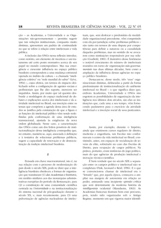 18                       REVISTA BRASILEIRA DE CIÊNCIAS SOCIAIS - VOL. 22 Nº 65
                                                                           .


ção – as Academias, a Universidade e as Orga-            tuais, que, sem deslocar o predomínio da modali-
nizações não-governamentais – permitiu sugerir           dade organizacional precedente, vêm competindo
que tais soluções institucionais, conquanto muito        com ela por jurisdição sobre problemas públicos –
distintas, apresentam um padrão de continuidade          não tanto em termos de uma disputa por compe-
no que se refere à relação entre intelectuais e vida     tências para definir a natureza ou a causalidade
pública.                                                 daqueles problemas, mas no sentido de se avoca-
      A inclusão das ONGs nessa reflexão introduz,       rem como instituições responsáveis por sua solu-
como notório, um elemento de incerteza e um tra-         ção (Gusfield, 1981). É ilustrativo desse fenômeno
tamento até certo ponto normativo acerca do seu          o notável crescimento do número de intelectuais
papel no mundo contemporâneo. Mas sua emer-              reunidos em torno de organizações não-governa-
gência e crescente influência no espaço público          mentais nas duas últimas décadas, bem como a
brasileiro correspondem a uma mudança estrutural         ampliação da influência dessas agências no espa-
operada no âmbito da cultura – a chamada “inteli-        ço público brasileiro.
gência coletiva” ou “rede mundial do saber” (Lévy,             Destacam-se, desse modo, três “eras” orga-
1994) –, cujos efeitos, em termos do impacto des-        nizacionais distintas, delineadas a partir da forma
fechado sobre a configuração de agentes sociais e        predominante de institucionalização do ambiente
profissionais que lhe dão suporte, merecem ser           intelectual no Brasil – o que significa dizer que,
inquiridos. Assim, por muito que tal questão des-        embora Academias, Universidade e ONGs não
borde a modelagem do espaço tradicional de de-           esgotem as possibilidades de organização da inte-
bates e explicações acerca dos intelectuais e da a-      ligência nos últimos dois séculos, são elas as ins-
tividade intelectual no Brasil, sua inscrição entre os   tituições que, cada uma a seu tempo, vêm forne-
temas que compõem a agenda dessa área de estu-           cendo parâmetros para o exercício da atividade
dos se justifica pela constatação de que a figura e      intelectual e a inscrição social de seus praticantes.
as funções do intelectual público vêm sendo rede-
finidas pela conformação de uma inteligência
transnacional, ajustada às exigências da nova                                     3
ordem globalizada. Nesse caso, a caracterização
das ONGs como um dos feitios possíveis de insti-               Assim, por exemplo, durante o Império,
tucionalização dessa inteligência cosmopolita que,       ainda que existissem cursos regulares de direito,
no entanto, mantém-se, aqui, associada à definição       medicina e engenharia, tais Escolas não confor-
e à tentativa de solucionar problemas públicos,          mavam o centro da vida intelectual no Brasil, con-
sugere a capacidade de renovação e de democra-           sistindo, antes, em espaços de socialização de jo-
tização da tradição intelectual brasileira.              vens da elite, sobretudo no caso das Escolas de
                                                         Direito, para ocupação de cargos públicos. Na
                                                         prática, portanto, eram instâncias do jogo político,
                          2                              mais do que agências de produção intelectual e
                                                         inovação técnico-científica.
      Pensada em chave macroestrutural, isto é, na             É bem verdade que no século XIX a separa-
sua relação com o processo de modernização do            ção entre os campos político e intelectual não se
país desde o século XIX, pode-se dizer que a inte-       completara (Fink, Leonard e Reid, 1996). E o que
ligência brasileira obedeceu a formas de organiza-       se convencionou chamar de intelectual era o
ção que transitaram (1) das Academias e Institutos,      “letrado” que, por aquela época, começava a am-
em moldes similares aos das monarquias adminis-          pliar sua margem de autonomia em relação ao
trativas européias do período da Restauração, para       poder, animando uma incipiente opinião crítica
(2) a constituição de uma comunidade científica          que será determinante da moderna história da
centrada na Universidade e na institucionalização        intelligentsia ocidental (Mannheim, 1963). As
do sistema nacional de pós-graduação durante o           Academias francesas ilustram bem esse percurso,
século XX, e, mais recentemente, para (3) uma            pois, tendo sido organizadas sob o Antigo
pulverização de agências nucleadoras de intelec-         Regime, momento em que vigorou maior identifi-
 