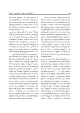 TEMAS SOBRE A ORGANIZAÇÃO...                                                                            19

cação entre “letrados” e reis, foram mantidas na              De modo que pensar a organização dos inte-
era napoleônica e mesmo depois dela, no con-            lectuais brasileiros no século XIX impõe atentar
texto da Restauração, já aí com tonalidade um           para o processo de centralização do poder, cuja
tanto distinta, inclusive pela incorporação de inte-    trajetória compreendeu uma ampliação do escopo
lectuais de extração social mais baixa, cuja che-       do Estado, ao definir como de interesse público a
gada àquelas agências era sintomática das mudan-        produção das ciências e das artes no Brasil. Tal
ças observadas na relação entre o Estado e a            fato, em última análise, evidencia a força diretora
opinião (Auerbach, 1974).                               da tradição, na medida em que implicou atualizar,
       Tal modelo de organização da inteligência        em pleno Oitocentos, a velha matriz do absolutis-
espalhou-se pela Europa e alcançou o Brasil,            mo português, segundo a qual o rei busca incre-
onde, ao longo de todo o século XIX, Academias          mentar seu poder sem confrontar diretamente as
e Institutos constituíram-se em espaços de ani-         classes senhoriais, agregando, para tanto, outros
mação intelectual e de construção de ideologias         espaços, materiais e simbólicos, que o direito feu-
profissionais, decisivas, como se sabe, para o          dal, tradicional, não poderia disputar (Hespanha,
estabelecimento de jurisdição sobre áreas do            1994; Barboza Filho, 1999). No contexto do renas-
saber até então reivindicadas por “práticos” –          cimento lusitano, isso se traduziu na incorporação
rábulas, no caso de advogados, curandeiros, no          de novos territórios na África, na América e no O-
de médicos, e mestres-de-obras, no âmbito da            riente, enquanto no século XIX, no âmbito do Es-
construção civil. Portanto, mais do que as              tado nacional brasileiro, consistirá na dupla fór-
Escolas, foram aquelas agências que conferiram          mula da defesa da unidade territorial – que
estatuto de profissão ao exercício das artes libe-      conferia “reservas” de soberania ao monarca – e
rais no Brasil (Coelho, 1999).                          da criação de espaços simbólicos de poder exclu-
       Além disso, pode-se dizer que a proliferação     sivos ao rei, do que a criação de agências intelec-
das Academias sob o Império foi parte de uma            tuais foi expressão.
política devotada à ampliação da esfera estatal,              O fato é que, tomando a organização dos
mediante o incremento dos quadros do funciona-          intelectuais para si, como elemento constitutivo do
lismo e a democratização do acesso a eles, princi-      seu poder, a monarquia brasileira conferiu dimen-
palmente no ramo militar (Motta, 1976), a exten-        são pública à atividade intelectual, e essa será a
são da instrução pública referida à formação            marca de origem da moderna inteligência no país.
técnica de artífices e gráficos – do que é exemplo      Instituições como a Academia Científica do Rio de
a criação do Imperial Instituto Artístico – e a cons-   Janeiro, precursora desse formato organizacional e
trução de espaços de organização de intelectuais e      devotada a estudos práticos de agricultura, ainda
artistas sob o padrão dominante no continente           no contexto colonial (1772-1779); a Real Academia
europeu. Assim, como realidade típica dos Estados       Militar e o Real Gabinete de Mineralogia do Rio de
ampliados do período da Restauração, a reprodu-         Janeiro, ambos de 1810, o último criado especifi-
ção das Academias no século XIX, na Europa e no         camente para abrigar a Coleção Werner, trazida
Brasil, atesta, no plano cultural, o andamento de       para o Rio de Janeiro por D. João VI; o Museu
uma modernização em compromisso com o pas-              Nacional, instituição de pesquisa em ciências natu-
sado (Gramsci, 2002). Se, no continente europeu,        rais, notadamente a mineralogia e a geologia, e
as dinastias monárquicas restauradas não lograram       antecessora, nesse sentido, da Escola Politécnica e
cancelar a novidade introduzida pelas forças            da Escola de Minas de Ouro Preto, ambas criadas
sociais do Terceiro Estado – e o recrutamento alar-     na década de 1870; a Academia Imperial de Belas
gado das Academias indica transformações inters-        Artes, resultado da Missão Francesa de 1816; o
ticiais ou “moleculares” em curso naquelas socie-       Instituto Histórico e Geográfico Brasileiro (1838),
dades –, no Brasil, caso mais recessivo de              esteio da ideologia nacional no século XIX; a
revolução passiva (Werneck Vianna, 1997), a ini-        Academia Imperial de Medicina e a Santa Casa de
ciativa do Poder Moderador em organizar agências        Misericórdia do Rio de Janeiro, essa última aplica-
intelectuais conforma um movimento de moderni-          da, desde 1887, ao desenvolvimento de pesquisas
zação sob controle político do Imperador.               contra a varíola; o Instituto dos Advogados
 