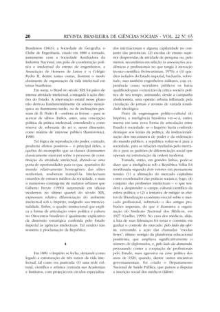 20                       REVISTA BRASILEIRA DE CIÊNCIAS SOCIAIS - VOL. 22 Nº 65
                                                                           .


Brasileiros (1843); a Sociedade de Geografia; o         dos internacionais e alguma capilaridade no con-
Clube de Engenharia, criado em 1880 e tornado,          junto das províncias; (2) escolas de ensino supe-
juntamente com a Sociedade Auxiliadora da               rior desprovidas da atividade de pesquisa ou, pelo
Indústria Nacional, um pólo de coordenação polí-        menos, secundárias em relação às associações aca-
tica e intelectual do estrato de engenheiros; a         dêmicas e profissionais no que tangia à inovação
Associação de Homens de Letras e o Colégio              técnico-científica (Schwartzman, 1979); e (3) qua-
Pedro II, dentre tantas outras, ilustram o modo         dros isolados do Estado imperial, bacharéis, sobre-
dominante de organização da vida intelectual em         tudo, mas também engenheiros militares, cuja ex-
terras brasileiras.                                     periência como servidores públicos os havia
      Em suma, o Brasil no século XIX foi palco de      qualificado para o exercício da crítica social e polí-
intensa atividade intelectual, conjugada à ação dire-   tica de seu tempo, animando, desde a campanha
tiva do Estado. A intervenção estatal nesse plano       abolicionista, uma opinião urbana inflamada pela
não derivou fundamentalmente da adesão monár-           circulação de jornais e revistas de variada tonali-
quica ao iluminismo tardio, ou de inclinações pes-      dade ideológica.
soais de D. Pedro II – embora as tivesse – para se            Fruto da engrenagem político-cultural do
acercar de sábios. Indica, antes, uma concepção         Império, a inteligência brasileira ver-se-á, então,
política da prática intelectual, entendendo-a como      imersa em uma nova forma de articulação entre
reserva de soberania do rei e, nessa dimensão,          Estado e sociedade: se o Império havia conferido
como matéria de interesse público (Kantorowicz,         destaque aos temas da política, da institucionali-
1998).                                                  zação dos mecanismos de poder e da ordenação
      Tal lógica de reprodução do poder, contudo,       do mundo público, a república voltar-se-á para a
produziu efeitos positivos – o principal deles, a       sociedade, para as relações mediadas pelo merca-
quebra do monopólio que as classes dominantes           do e para os padrões de diferenciação social que
classicamente exercem sobre o processo de cons-         operam na estruturação da ordem moderna.
tituição da atividade intelectual, abrindo-se uma             Tomada, então, em grandes linhas, pode-se
porta de oportunidades para os que, apartados do        dizer que a inteligência sob a República Velha foi
mundo relativamente homogêneo das elites                reordenada segundo dois vetores em permanente
senhoriais, souberam transpô-la. Intelectuais           tensão: (1) a afirmação do mercado capitalista
oriundos de estratos médios da sociedade, e mais        como coordenador das práticas sociais e, logo, do
o numeroso contingente de mulatos urbanos que           conjunto das profissões intelectuais – o que ten-
Gilberto Freyre (1990) surpreende em ofícios            derá a desprender o campo cultural/científico da
modernos no último quartel do século XIX,               esfera política; e (2) a tentativa de mitigar os efei-
expressam relativa diferenciação do ambiente            tos da liberalização econômico-social sobre o mer-
intelectual sob o Império, malgrado sua intencio-       cado profissional, sobretudo o das antigas pro-
nalidade. Enfim, o quadro institucional que expli-      fissões imperiais, do que é ilustrativa a organi-
ca a forma de articulação entre política e cultura      zação do Sindicato Nacional dos Médicos, em
no Oitocentos brasileiro é igualmente explicativo       1927 (Coelho, 1999). No caso dos médicos, aliás,
da dimensão estratégica conferida pelo Estado           a luta de suas lideranças foi tenaz e consistiu em
imperial às agências intelectuais. Tal cenário não      ganhar o controle do mercado: pelo lado da ofer-
resistiria à proclamação da República.                  ta, cerceando a ação das chamadas “escolas
                                                        livres”, último vestígio da plataforma educacional
                                                        positivista, que ampliava significativamente o
                         4                              número de diplomados, e, pelo lado da demanda,
                                                        procurando conter a cooptação de profissionais
      Em 1889, o Império se fecha, deixando como        pelo Estado, mais agressiva na crise política dos
legado a estruturação de três ramos da vida inte-       anos de 1920, quando, dentre outras iniciativas
lectual, tal como era praticada: (1) uma rede cul-      governamentais, foi criado o Departamento
tural, científica e artística centrada nas Academias    Nacional de Saúde Pública, que passou a disputar
e Institutos, com projeção em círculos especializa-     a inscrição social dos médicos (Idem).
 