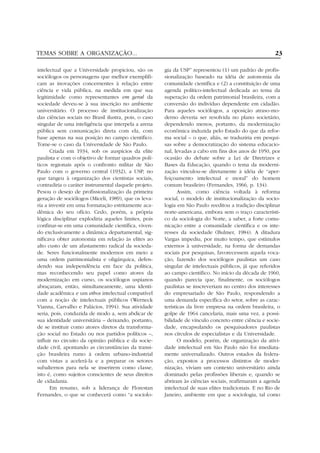 TEMAS SOBRE A ORGANIZAÇÃO...                                                                            23

intelectual que a Universidade propiciou, são os       gia da USP” representou (1) um padrão de profis-
sociólogos os personagens que melhor exemplifi-        sionalização baseado na idéia de autonomia da
cam as inovações concernentes à relação entre          comunidade científica e (2) a constituição de uma
ciência e vida pública, na medida em que sua           agenda político-intelectual dedicada ao tema da
legitimidade como representantes em geral da           superação da ordem patrimonial brasileira, com a
sociedade deveu-se à sua inscrição no ambiente         conversão do indivíduo dependente em cidadão.
universitário. O processo de institucionalização       Para aqueles sociólogos, a oposição atraso-mo-
das ciências sociais no Brasil ilustra, pois, o caso   derno deveria ser resolvida no plano societário,
singular de uma inteligência que interpela a arena     dependendo menos, portanto, da modernização
pública sem comunicação direta com ela, com            econômica induzida pelo Estado do que da refor-
base apenas na sua posição no campo científico.        ma social – o que, aliás, se traduziria em pesqui-
Tome-se o caso da Universidade de São Paulo.           sas sobre a democratização do sistema educacio-
       Criada em 1934, sob os auspícios da elite       nal, levadas a cabo em fins dos anos de 1950, por
paulista e com o objetivo de formar quadros polí-      ocasião do debate sobre a Lei de Diretrizes e
ticos regionais após o confronto militar de São        Bases da Educação, quando o tema da moderni-
Paulo com o governo central (1932), a USP, no          zação vinculou-se diretamente à idéia de “aper-
que tangeu à organização dos cientistas sociais,       feiçoamento intelectual e moral” do homem
contradiria o caráter instrumental daquele projeto.    comum brasileiro (Fernandes, 1966, p. 134).
Pesou o desejo de profissionalização da primeira              Assim, como ciência voltada à reforma
geração de sociólogos (Miceli, 1989), que os leva-     social, o modelo de institucionalização da socio-
ria a investir em uma formatação estritamente aca-     logia em São Paulo reeditou a tradição disciplinar
dêmica do seu ofício. Cedo, porém, a própria           norte-americana, embora sem o traço característi-
lógica disciplinar explodiria aqueles limites, pois    co da sociologia do Norte, a saber, a forte comu-
confinar-se em uma comunidade científica, viven-       nicação entre a comunidade científica e os inte-
do exclusivamente a dinâmica departamental, sig-       resses da sociedade (Bulmer, 1984). A ditadura
nificava obter autonomia em relação às elites ao       Vargas impediu, por muito tempo, que estímulos
alto custo de um afastamento radical da socieda-       externos à universidade, na forma de demandas
de. Seres funcionalmente modernos em meio a            sociais por pesquisas, favorecessem aquela voca-
uma ordem patrimonialista e oligárquica, defen-        ção, fazendo dos sociólogos paulistas um caso
dendo sua independência em face da política,           singular de intelectuais públicos, já que referidos
mas reconhecendo seu papel como atores da              ao campo científico. No início da década de 1960,
modernização em curso, os sociólogos uspianos          quando parecia que, finalmente, os sociólogos
abraçaram, então, simultaneamente, uma identi-         paulistas se inscreveriam no centro dos interesses
dade acadêmica e um ethos intelectual compatível       do empresariado de São Paulo, respondendo a
com a noção de intelectuais públicos (Werneck          uma demanda específica do setor, sobre as carac-
Vianna, Carvalho e Palácios, 1994). Sua atividade      terísticas da livre empresa na ordem brasileira, o
seria, pois, conduzida de modo a, sem abdicar de       golpe de 1964 cancelaria, mais uma vez, a possi-
sua identidade universitária – deixando, portanto,     bilidade de vínculo concreto entre ciência e socie-
de se instituir como atores diretos da transforma-     dade, encapsulando os pesquisadores paulistas
ção social no Estado ou nos partidos políticos –,      nos círculos de especialistas e da Universidade.
influir no circuito da opinião pública e da socie-            O modelo, porém, de organização da ativi-
dade civil, apontando as circunstâncias da transi-     dade intelectual em São Paulo não foi imediata-
ção brasileira rumo à ordem urbano-industrial          mente universalizado. Outros estados da federa-
com vistas a acelerá-la e a preparar os setores        ção, expostos a processos distintos de moder-
subalternos para nela se inserirem como classe,        nização, viviam um contexto universitário ainda
isto é, como sujeitos conscientes de seus direitos     dominado pelas profissões liberais e, quando se
de cidadania.                                          abriram às ciências sociais, reafirmaram a agenda
       Em resumo, sob a liderança de Florestan         intelectual de suas elites tradicionais. E no Rio de
Fernandes, o que se conhecerá como “a sociolo-         Janeiro, ambiente em que a sociologia, tal como
 