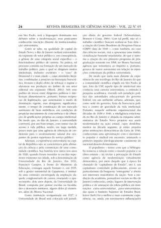 24                      REVISTA BRASILEIRA DE CIÊNCIAS SOCIAIS - VOL. 22 Nº 65
                                                                          .


em São Paulo, será a linguagem dominante nos           ção direta do governo federal (Schwartzman,
debates sobre a modernização, seus praticantes         Bomeni e Costa, 1984). Com tal perfil, não só o
conhecerão inscrição distante da institucionaliza-     trabalho científico buscará realizar-se fora dela –
ção universitária.                                     a criação do Centro Brasileiro de Pesquisas Físicas
       Como se sabe, na qualidade de capital do        (CBPF) data de 1949 –, como também, no caso
Estado Novo, o Rio de Janeiro sediará extraordiná-     das ciências sociais, virá a apresentar uma institu-
ria expansão do setor público e, em conseqüência,      cionalização bastante retardatária, do que é sinto-
a gênese de uma categoria social específica – o        ma a criação do seu primeiro programa de pós-
funcionalismo público de carreira. Na prática, tal     graduação somente em 1968, no Museu Nacional,
processo consistiu na formação de um mercado de        agência que remontava ao Império e, portanto,
trabalho político, para o qual se dirigiram muitos     gozava de maior autonomia em relação às injun-
intelectuais, inclusive escritores – o “caso” de       ções contextuais da política universitária.
Drumond é o mais citado –, cujas atividades literá-          De modo que nada mais distante da expe-
rias, combinadas a posições na hierarquia burocrá-     riência de um sociólogo do Rio de Janeiro do que
tica, tiveram o duplo efeito de reforçar o regime e    a comunidade científica erigida em São Paulo, já
alavancar sua produção no âmbito de um setor           que, fora da USP, aquele tipo de intelectual não
editorial em expansão (Miceli, 2001). Sob esse         conhecia uma carreira universitária, o estímulo à
padrão de trocas entre dirigentes políticos e inte-    pesquisa acadêmica, vivendo sob jurisdição polí-
lectuais alimentaram-se, portanto, formas recípro-     tica das autoridades educacionais do governo
cas de legitimação, que sustentaram o modo de          federal, em um ambiente urbano, ademais, que,
dominação vigente, mas alongaram, significativa-       como sede do governo, fazia da burocracia polí-
mente, o tempo de constituição de um mercado           tica o centro de gravidade da vida intelectual.
autônomo de bens simbólicos, em condições de           Portanto, naquele ambiente organizacional das
propiciar mecanismos de concorrência e de obten-       décadas de 1930 e 1940, a inteligência estaciona-
ção de gratificações próprias ao campo intelectual.    da no Rio de Janeiro e alojada na máquina admi-
De modo que, no Rio de Janeiro, a universidade         nistrativa do Estado Novo projetou seu anelo
conviverá, por um bom tempo, com outras vias de        modernizador na ação estatal, cujos desdobra-
acesso à vida pública, sendo, em larga medida,         mentos na década seguinte, já então arejados
pouco mais que uma agência de obtenção de cre-         pelas instituições democráticas da Carta de 1946,
denciais para o escalonamento salarial dos ocu-        conheceriam uma aproximação com o movimen-
pantes de postos superiores do serviço público.        to popular e sindical em ascensão, animando o
       Ademais, a experiência universitária na capi-   primeiro impulso ideologicamente consistente do
tal da República não se caracterizava pela afirma-     nacional-desenvolvimentismo.
ção da ciência e pela constituição de uma comu-              O populismo – termo com que a bibliogra-
nidade científica. Sua história teve início nos anos   fia nomeou a relação entre o mundo popular e as
de 1920, quando foram reunidas as escolas supe-        elites estatais – irá recriar a percepção do Estado
riores existentes na cidade, sob a denominação de      como agência de modernização virtualmente
Universidade do Rio de Janeiro. Em 1931,               democrática, por meio daquilo que à época foi
Francisco Campos, à frente do Ministério da            chamado de “capitalismo de Estado”, isto é, um
Educação, consagra aquele formato e, em 1935,          capitalismo controlado politicamente, avesso ao
sob a gestão ministerial de Capanema, é instituí-      particularismo da burguesia “entreguista” e aberto
da uma comissão encarregada da ampliação da-           aos interesses majoritários da nação. Sem a me-
quele conglomerado de cursos, ensejando o apa-         diação da academia, pensadores sociais no Rio de
recimento, dois anos depois, da Universidade do        Janeiro conhecerão, então, lugares de intervenção
Brasil, composta por quinze escolas ou faculda-        política e de animação da esfera pública em insti-
des e dezesseis institutos, alguns deles já existen-   tuições extra-universitárias, para-universitárias,
tes, além do Museu Nacional.                           das quais o Instituto Superior de Estudos Brasi-
       Como instituição reorganizada em 1937, a        leiros (Iseb) foi a melhor e mais consistente expe-
Universidade do Brasil será colocada sob jurisdi-      riência, ou, ainda, em movimentos influenciados
 