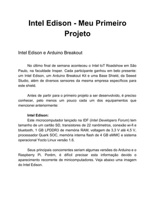 Intel Edison ­ Meu Primeiro 
Projeto 
 
Intel Edison e Arduino Breakout 
 
No último final de semana aconteceu o Intel IoT Roadshow em São                       
Paulo, na faculdade Insper. Cada participante ganhou em belo presente:                   
um Intel Edison, um Arduino Breakout Kit e uma Base Shield, da Seeed                         
Studio, além de diversos sensores da mesma empresa específicos para                   
este shield. 
 
Antes de partir para o primeiro projeto a ser desenvolvido, é preciso                       
conhecer, pelo menos um pouco cada um dos equipamentos que                   
mencionei anteriormente: 
 
Intel Edison: 
Este microcomputador lançado na IDF (​Intel Developers Forum​) tem                 
tamanho de um cartão SD, transistores de 22 nanômetros, conexão wi­fi e                       
bluetooth, 1 GB LPDDR3 de memória RAM, voltagem de 3,3 V até 4,5 V,                           
processador Quark SOC, memória interna flash de 4 GB eMMC e sistema                       
operacional Yocto Linux versão 1.6.  
 
Seus principais concorrentes seriam algumas versões do Arduino e o                   
Raspberry Pi. Porém, é difícil precisar esta informação devido o                   
aparecimento recorrente de minicomputadores. Veja abaixo uma imagem               
do Intel Edison. 
 
 