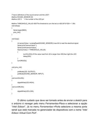  
/*macro definitions of the sound sensor and the LED*/ 
#define SOUND_SENSOR A0 
#define LED 3      // the number of the LED pin 
 
#define THRESHOLD_VALUE 400//The threshold to turn the led on 400.00*5/1024 = 1.95v 
void setup()  
{ 
    Serial.begin(9600); 
    pins_init(); 
} 
  
void loop()  
{ 
int sensorValue = analogRead(SOUND_SENSOR);//use A0 to read the electrical signal 
Serial.print("sensorValue "); 
  Serial.println(sensorValue); 
  if(sensorValue > THRESHOLD_VALUE) 
{ 
turnOnLED();//if the value read from A0 is larger than 400,then light the LED 
delay(200); 
} 
turnOffLED(); 
} 
 
void pins_init() 
{ 
pinMode(LED, OUTPUT); 
pinMode(SOUND_SENSOR, INPUT);  
} 
void turnOnLED() 
{ 
digitalWrite(LED,HIGH); 
} 
void turnOffLED() 
{ 
digitalWrite(LED,LOW); 
} 
 
 
O último cuidado que deve ser tomado antes de enviar o sketch para                         
o arduino é navegar pelo menu ​Ferramentas­Plava ​e selecionar a opção                     
“​Intel Edison​”. Já no menu ​Ferramentas­>Porta ​selecione a mesma porta                   
serial que está marcada no gerenciador de dispositivos com o nome “​Intel                       
Edison Virtual Com Port​”. 
 