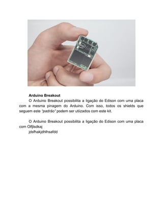  
 
Arduino Breakout 
O Arduino Breakout possibilita a ligação do Edison com uma placa                     
com a mesma pinagem do Arduino. Com isso, todos os shields que                       
seguem este ​“padrão” ​podem ser utiizados com este kit.  
 
O Arduino Breakout possibilita a ligação do Edison com uma placa                     
com Olfjlsdkaj 
jdsfhakjdhlhsafdd 
 
 
 
 
 
 