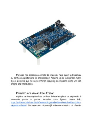  
Perceba nas pinagens a direita da imagem. Para quem já trabalhou                     
ou conhece a plataforma de prototipagem Arduino vai se familiarizar. Além                     
disso, perceba que no canto inferior esquerdo da imagem existe um slot                       
próprio pro Intel Edison. 
 
 
Primeiro acesso ao Intel Edison 
A parte de instalação física do Intel Edison na placa de expansão é                         
mostrado passo a passo, inclusive com figuras, neste link:                 
https://software.intel.com/pt­br/assembling­intel­edison­board­with­arduino­
expansion­board​. No meu caso, a placa já veio com o switch na direção                         
 