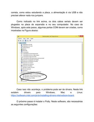 correta, como estou estudando a placa, a alimentação é via USB e não                         
precisei alterar nada nos jumpers. 
 
Como indicado no link acima, os dois cabos seriais devem ser                     
plugados na placa de expansão e no seu computador. No caso do                       
Windows, após este passo, algumas portas COM devem ser criadas, como                     
mostradas na Figura abaixo: 
 
 
 
Caso isso não aconteça, o problema pode ser de drivers. Neste link                       
existem drivers para Windows, Mac e Linux:             
https://software.intel.com/pt­br/installing­drivers­intel­edison­board​. 
 
O próximo passo é instalar o Putty. Neste software, são necessárias                     
as seguintes configurações: 
 
 