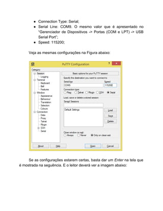 ● Connection Type: Serial; 
● Serial Line: COM9. O mesmo valor que é apresentado no                   
“Gerenciador de Dispositivos ­> Portas (COM e LPT) ­> USB                   
Serial Port”; 
● Speed: 115200; 
 
Veja as mesmas configurações na Figura abaixo: 
 
 
 
Se as configurações estarem certas, basta dar um ​Enter ​na tela que                       
é mostrada na seguência. E o leitor deverá ver a imagem abaixo: 
 
 