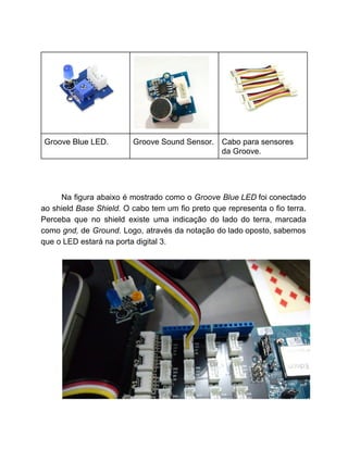  
 
 
 
Groove Blue LED.  Groove Sound Sensor.  Cabo para sensores 
da Groove. 
 
 
 
Na figura abaixo é mostrado como o ​Groove Blue LED ​foi conectado                       
ao shield ​Base Shield. ​O cabo tem um fio preto que representa o fio terra.                             
Perceba que no shield existe uma indicação do lado do terra, marcada                       
como ​gnd, ​de ​Ground. ​Logo, através da notação do lado oposto, sabemos                       
que o LED estará na porta digital 3. 
 
 
 