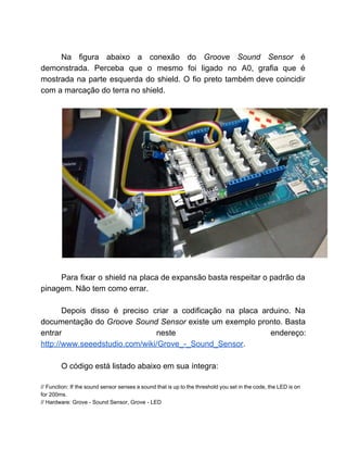  
Na figura abaixo a conexão do ​Groove Sound Sensor ​é                   
demonstrada. Perceba que o mesmo foi ligado no A0, grafia que é                       
mostrada na parte esquerda do shield. O fio preto também deve coincidir                       
com a marcação do terra no shield.  
 
 
 
Para fixar o shield na placa de expansão basta respeitar o padrão da                         
pinagem. Não tem como errar. 
 
Depois disso é preciso criar a codificação na placa arduino. Na                     
documentação do ​Groove Sound Sensor ​existe um exemplo pronto. Basta                   
entrar neste endereço:     
http://www.seeedstudio.com/wiki/Grove_­_Sound_Sensor​.  
 
O código está listado abaixo em sua íntegra:  
 
// Function: If the sound sensor senses a sound that is up to the threshold you set in the code, the LED is on                                               
for 200ms. 
// Hardware: Grove ­ Sound Sensor, Grove ­ LED 
 
