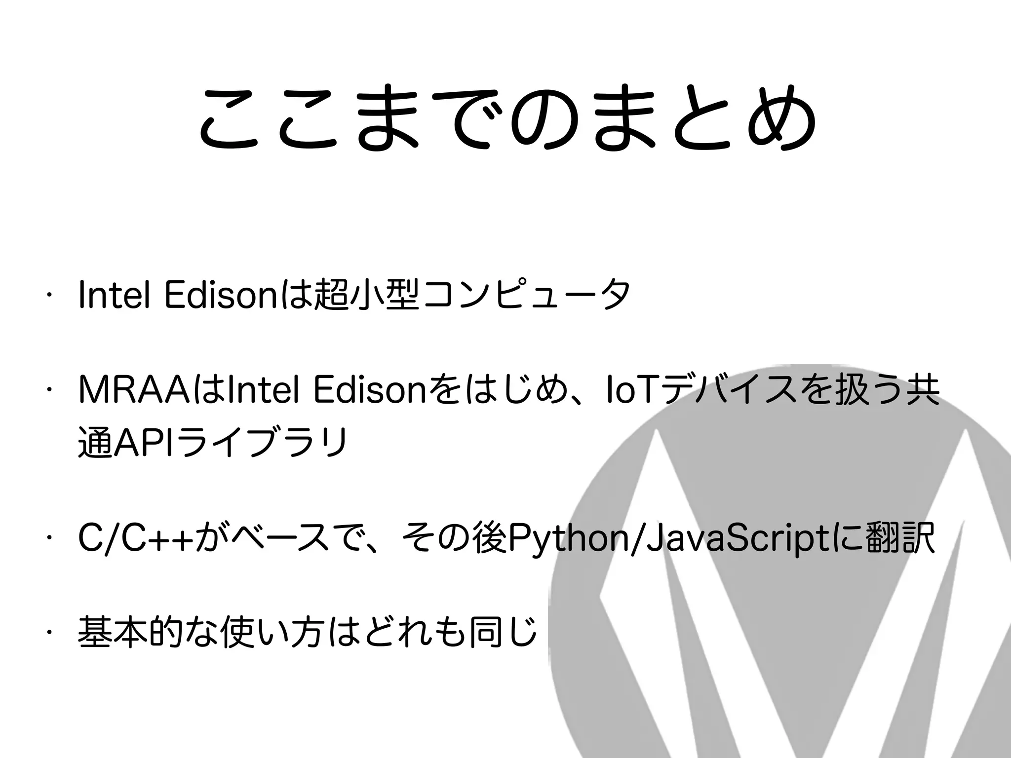 ここまでのまとめ
• Intel Edisonは超小型コンピュータ
• MRAAはIntel Edisonをはじめ、IoTデバイスを扱う共
通APIライブラリ
• C/C++がベースで、その後Python/JavaScriptに翻訳
• 基本的な使い方はどれも同じ
 
