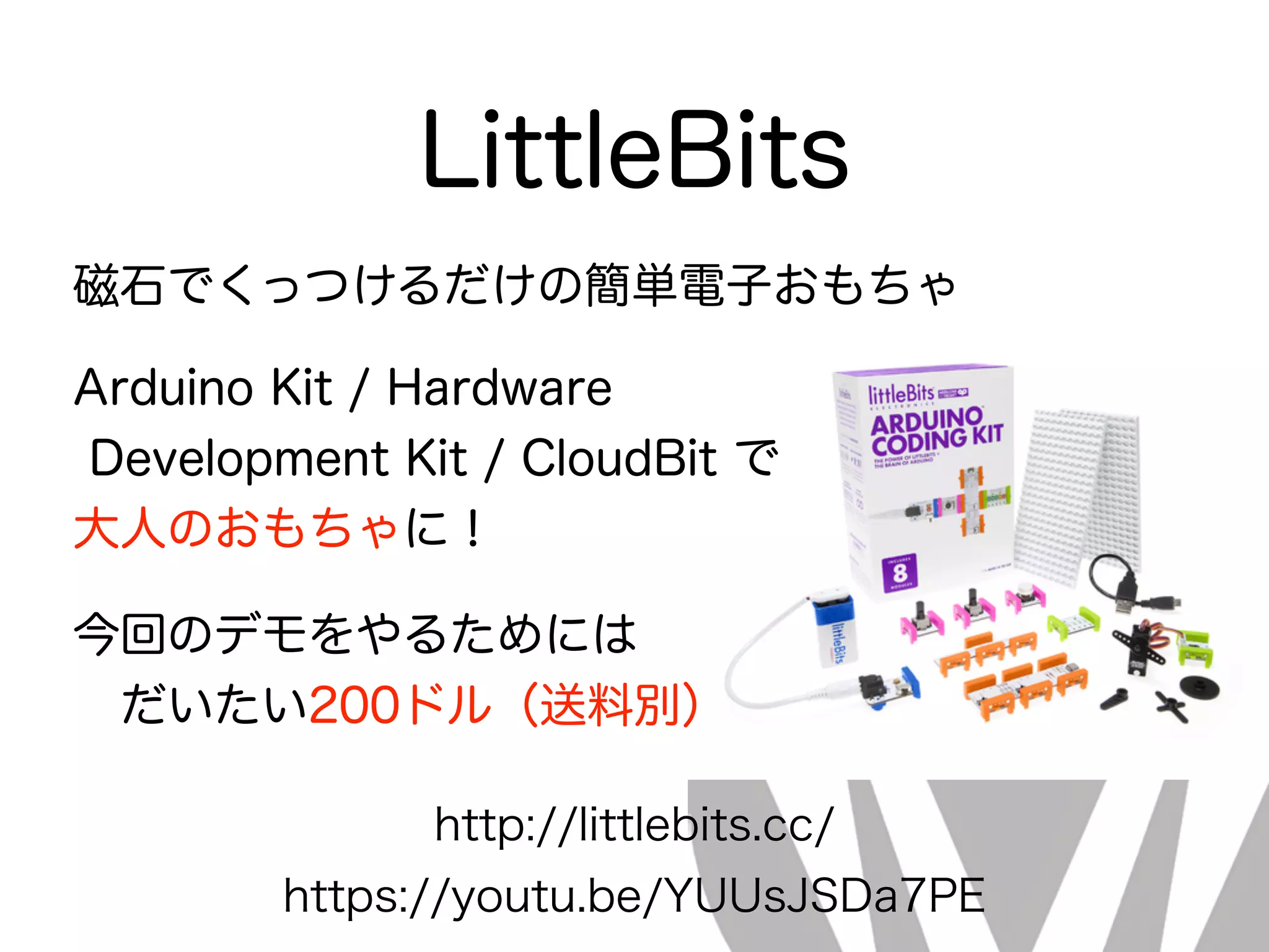 LittleBits
http://littlebits.cc/
磁石でくっつけるだけの簡単電子おもちゃ
Arduino Kit / Hardware
Development Kit / CloudBit で
大人のおもちゃに！
今回のデモをやるためには 
 だいたい200ドル（送料別）
https://youtu.be/YUUsJSDa7PE
 
