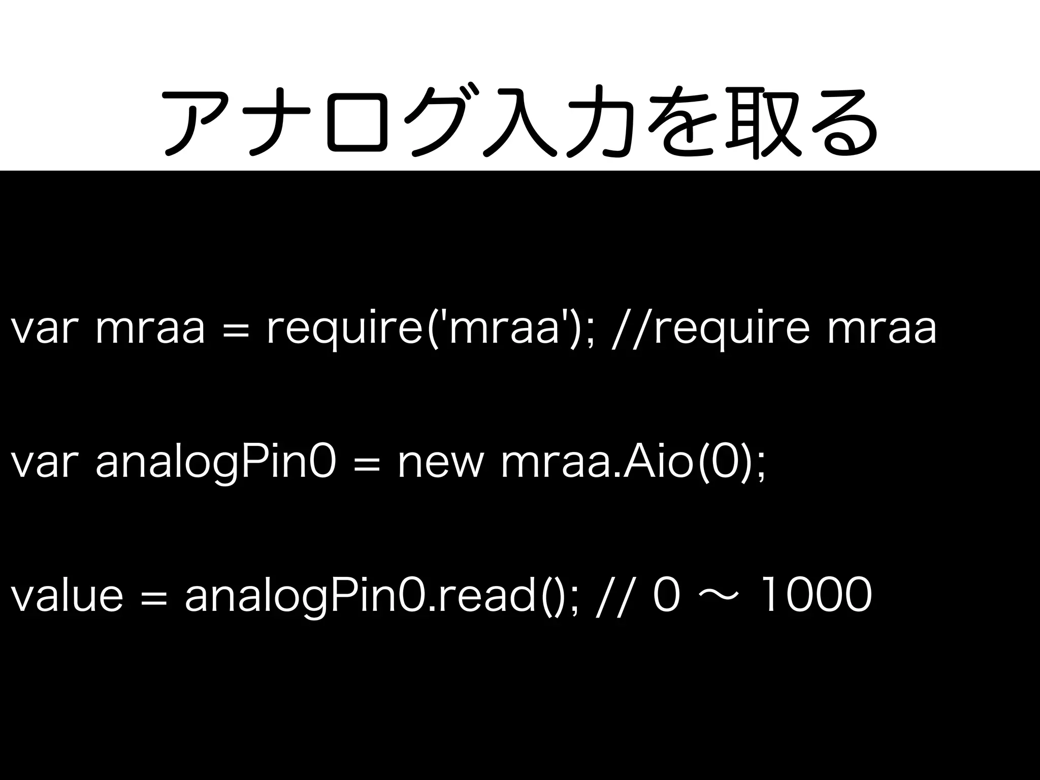 アナログ入力を取る
var mraa = require('mraa'); //require mraa
var analogPin0 = new mraa.Aio(0);
value = analogPin0.read(); // 0 ∼ 1000
 