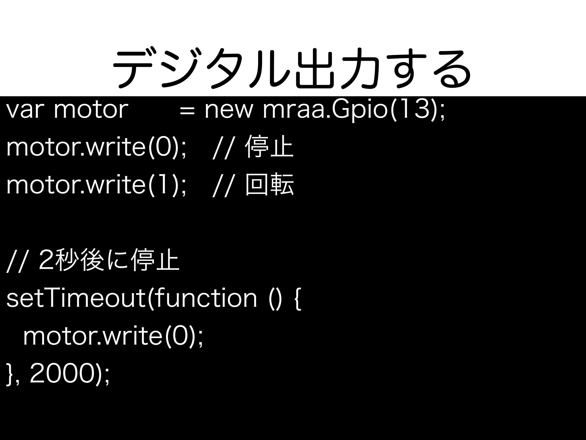 デジタル出力する
var motor = new mraa.Gpio(13);
motor.write(0); // 停止
motor.write(1); // 回転
// 2秒後に停止
setTimeout(function () {
motor.write(0);
}, 2000);
 