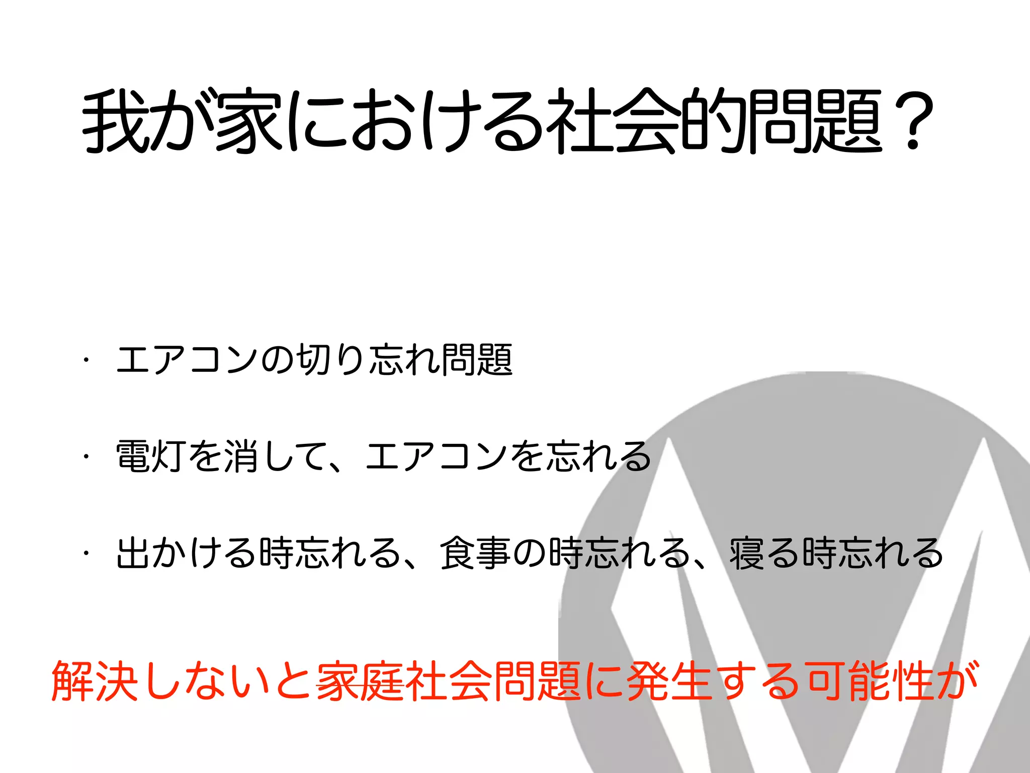 我が家における社会的問題？
• エアコンの切り忘れ問題
• 電灯を消して、エアコンを忘れる
• 出かける時忘れる、食事の時忘れる、寝る時忘れる
解決しないと家庭社会問題に発生する可能性が
 