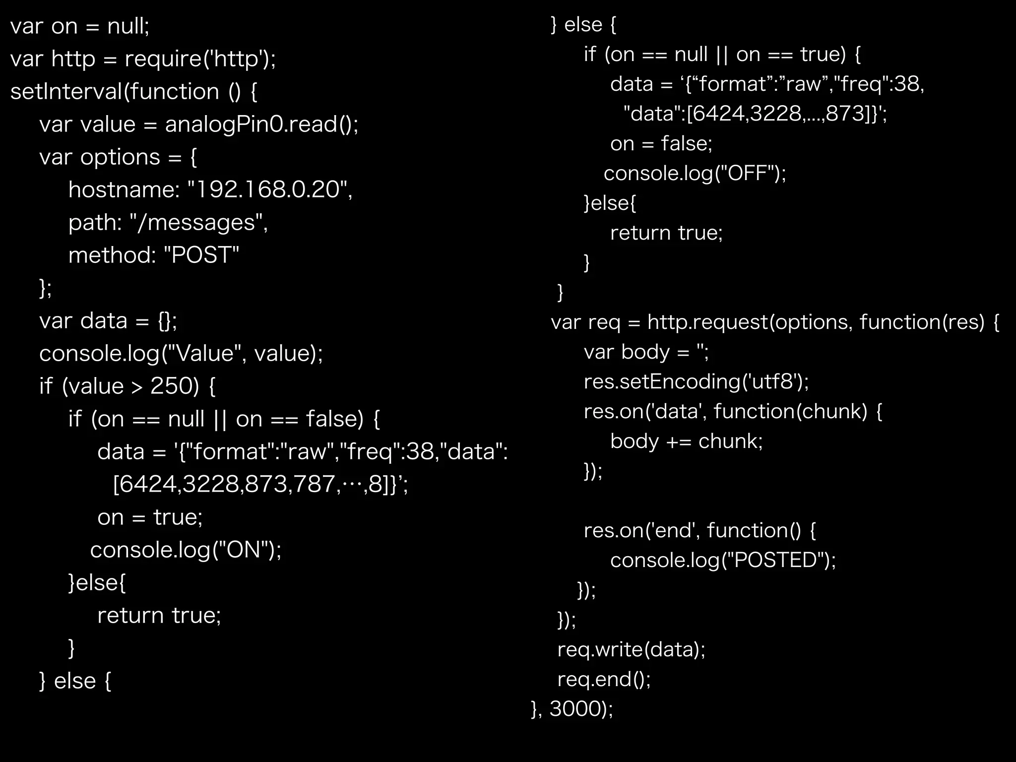 var on = null;
var http = require('http');
setInterval(function () {
var value = analogPin0.read();
var options = {
hostname: "192.168.0.20",
path: "/messages",
method: "POST"
};
var data = {};
console.log("Value", value);
if (value > 250) {
if (on == null ¦¦ on == false) {
data = '{"format":"raw","freq":38,"data": 
[6424,3228,873,787,…,8]} ;
on = true;
console.log("ON");
}else{
return true;
}
} else {
} else {
if (on == null ¦¦ on == true) {
data = { format : raw ,"freq":38,
"data":[6424,3228,...,873]}';
on = false;
console.log("OFF");
}else{
return true;
}
}
var req = http.request(options, function(res) {
var body = '';
res.setEncoding('utf8');
res.on('data', function(chunk) {
body += chunk;
});
res.on('end', function() {
console.log("POSTED");
});
});
req.write(data);
req.end();
}, 3000);
 