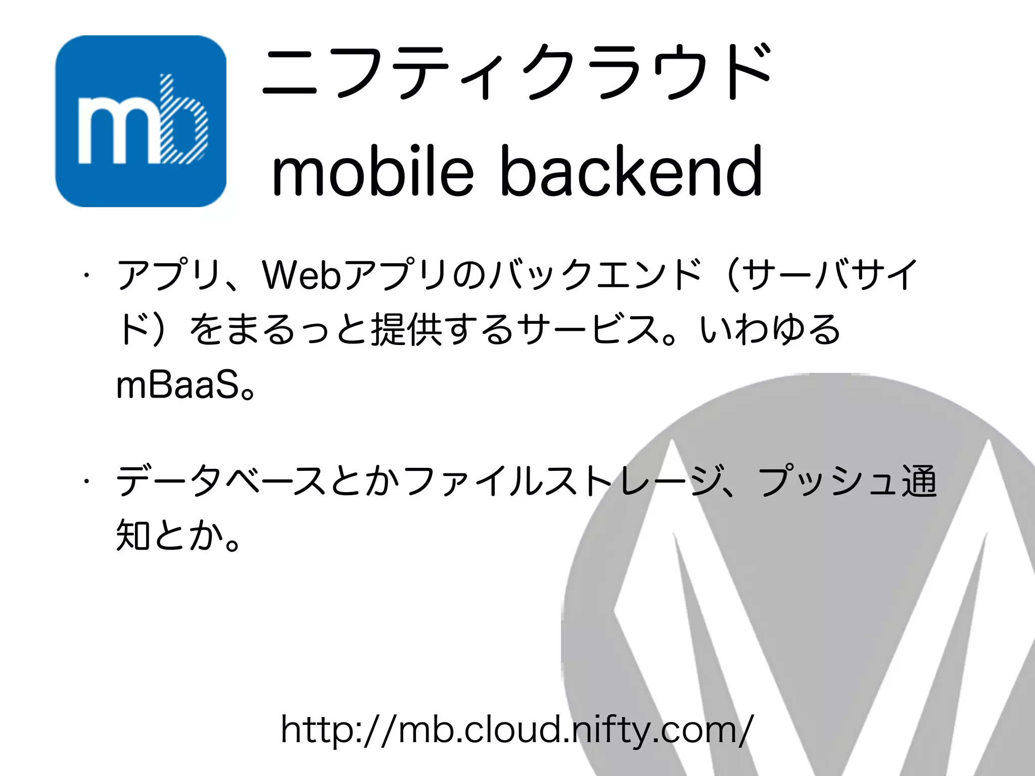 ニフティクラウド
mobile backend
• アプリ、Webアプリのバックエンド（サーバサイ
ド）をまるっと提供するサービス。いわゆる
mBaaS。
• データベースとかファイルストレージ、プッシュ通
知とか。
http://mb.cloud.nifty.com/
 