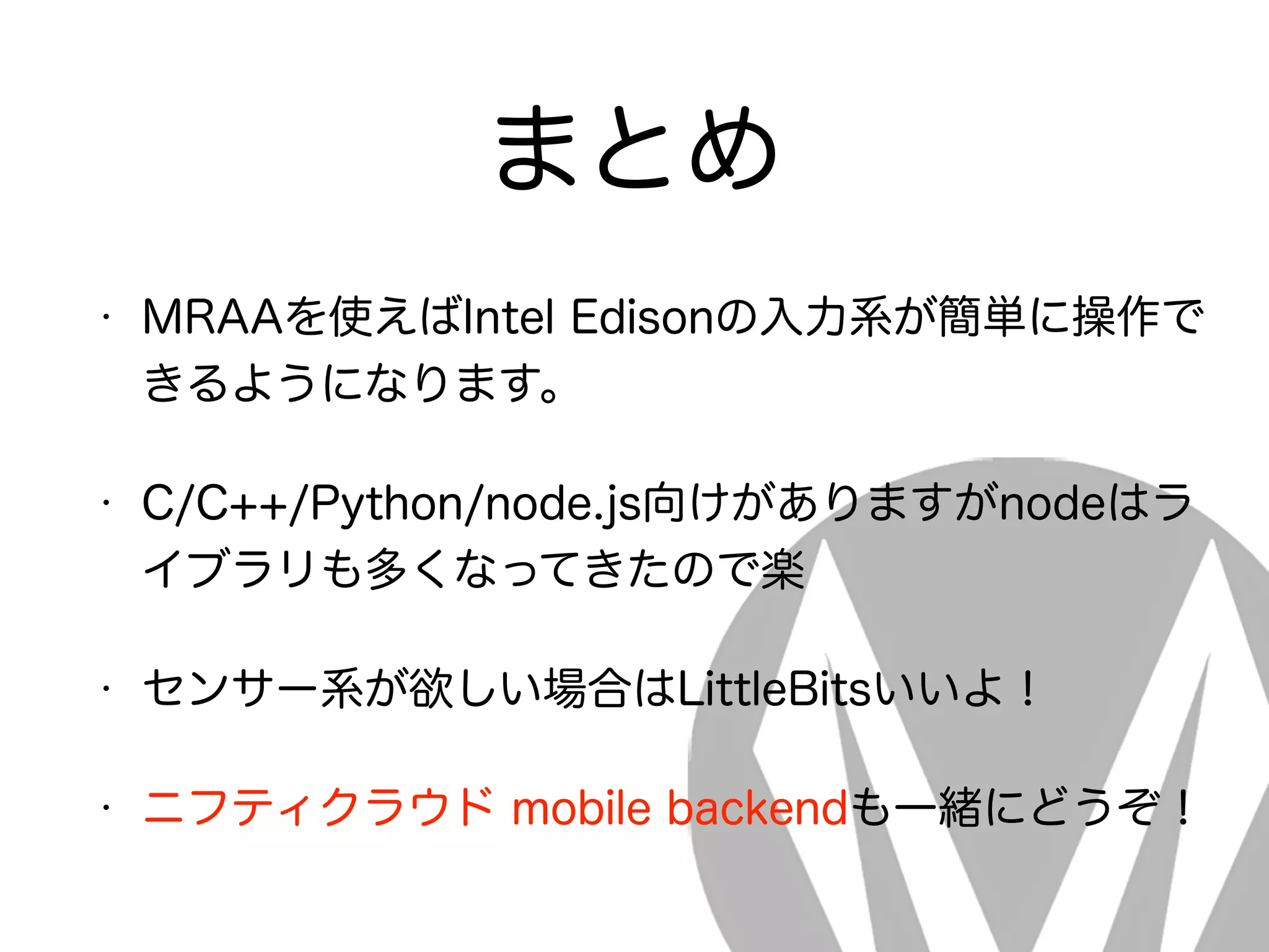 まとめ
• MRAAを使えばIntel Edisonの入力系が簡単に操作で
きるようになります。
• C/C++/Python/node.js向けがありますがnodeはラ
イブラリも多くなってきたので楽
• センサー系が欲しい場合はLittleBitsいいよ！
• ニフティクラウド mobile backendも一緒にどうぞ！
 