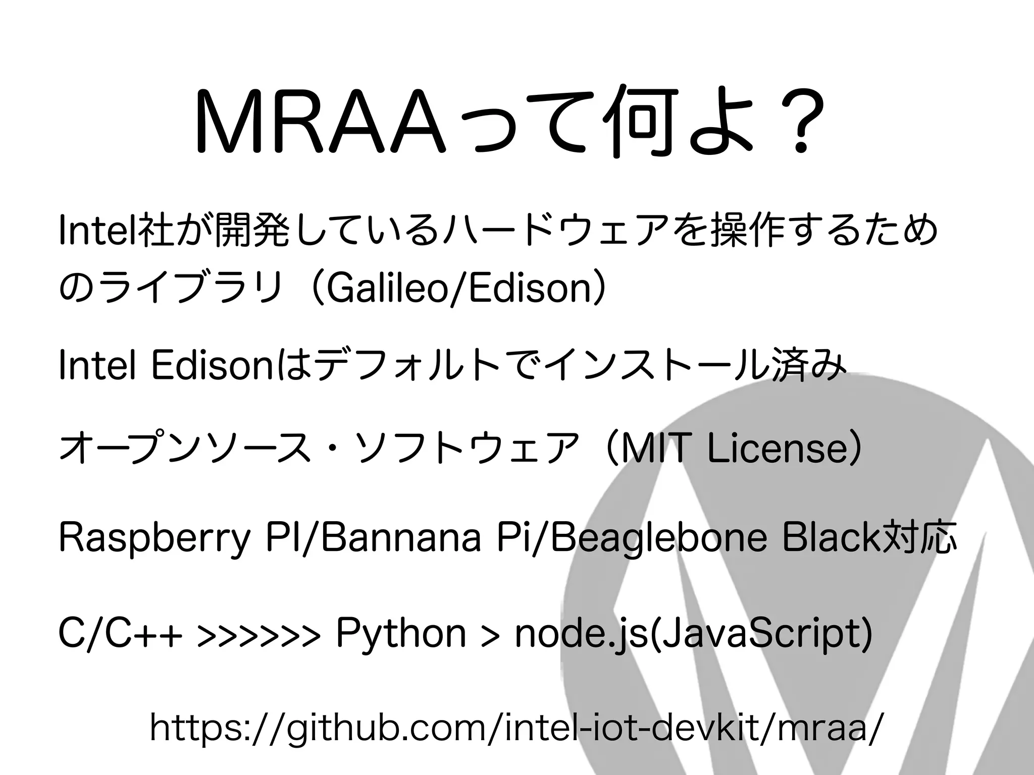 MRAAって何よ？
Intel社が開発しているハードウェアを操作するため
のライブラリ（Galileo/Edison）
Intel Edisonはデフォルトでインストール済み
オープンソース・ソフトウェア（MIT License）
Raspberry PI/Bannana Pi/Beaglebone Black対応
C/C++ >>>>>> Python > node.js(JavaScript)
https://github.com/intel-iot-devkit/mraa/
 