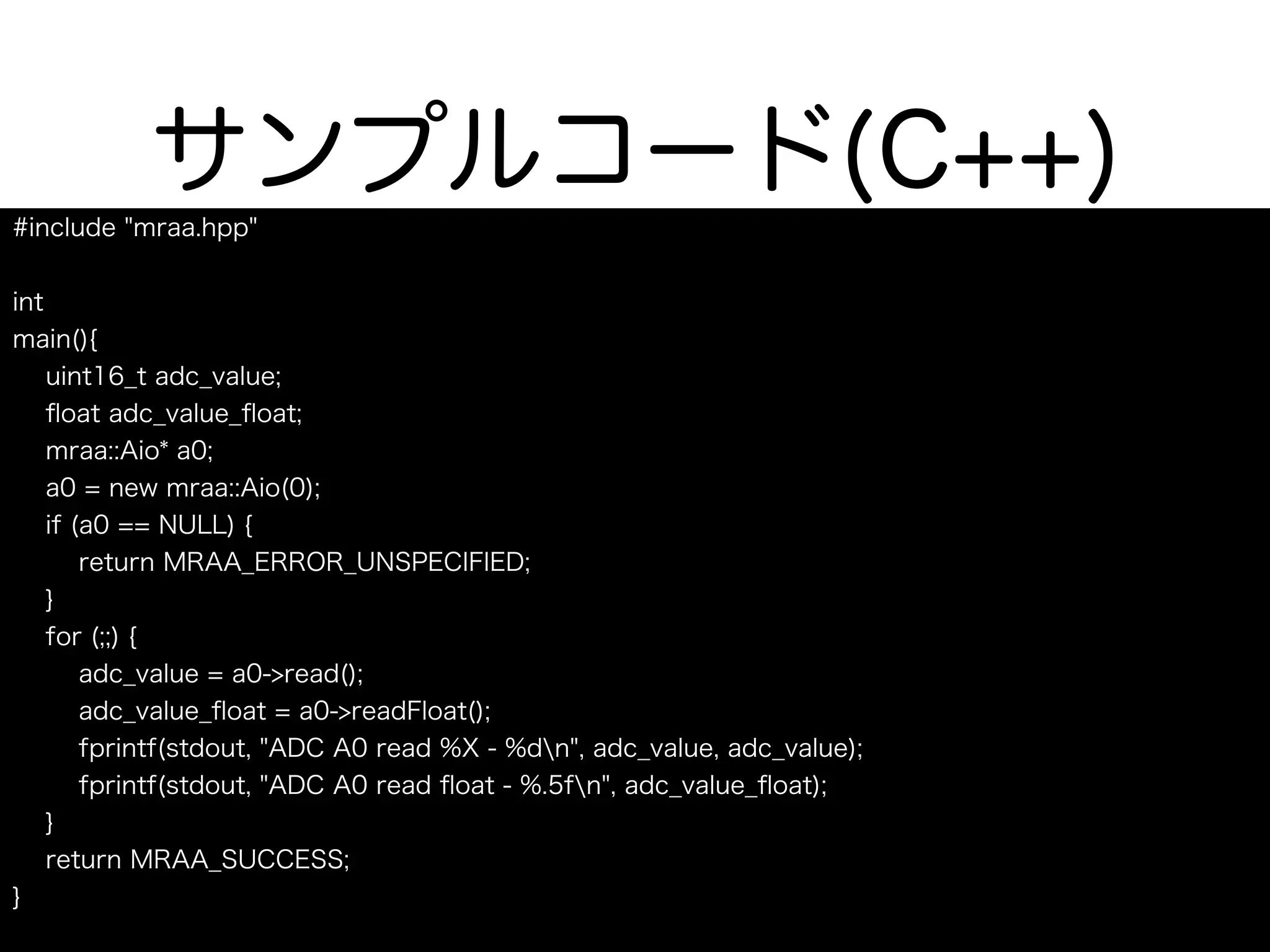 サンプルコード(C++)
#include "mraa.hpp"
int
main(){
uint16_t adc_value;
ﬂoat adc_value_ﬂoat;
mraa::Aio* a0;
a0 = new mraa::Aio(0);
if (a0 == NULL) {
return MRAA_ERROR_UNSPECIFIED;
}
for (;;) {
adc_value = a0->read();
adc_value_ﬂoat = a0->readFloat();
fprintf(stdout, "ADC A0 read %X - %dn", adc_value, adc_value);
fprintf(stdout, "ADC A0 read ﬂoat - %.5fn", adc_value_ﬂoat);
}
return MRAA_SUCCESS;
}
 