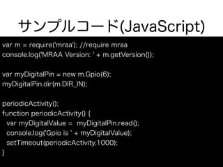 サンプルコード(JavaScript)
var m = require('mraa'); //require mraa
console.log('MRAA Version: ' + m.getVersion());
var myDigitalPin = new m.Gpio(6);
myDigitalPin.dir(m.DIR_IN);
periodicActivity();
function periodicActivity() {
var myDigitalValue = myDigitalPin.read();
console.log('Gpio is ' + myDigitalValue);
setTimeout(periodicActivity,1000);
}
 