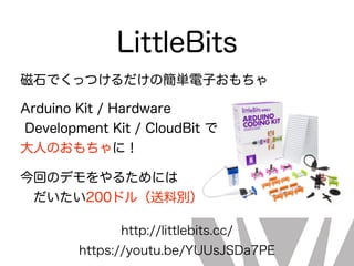 LittleBits
http://littlebits.cc/
磁石でくっつけるだけの簡単電子おもちゃ
Arduino Kit / Hardware
Development Kit / CloudBit で
大人のおもちゃに！
今回のデモをやるためには 
 だいたい200ドル（送料別）
https://youtu.be/YUUsJSDa7PE
 