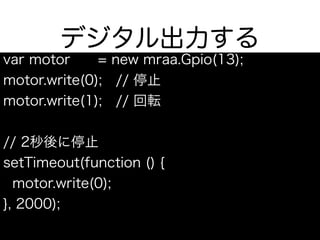 デジタル出力する
var motor = new mraa.Gpio(13);
motor.write(0); // 停止
motor.write(1); // 回転
// 2秒後に停止
setTimeout(function () {
motor.write(0);
}, 2000);
 