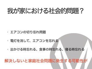 我が家における社会的問題？
• エアコンの切り忘れ問題
• 電灯を消して、エアコンを忘れる
• 出かける時忘れる、食事の時忘れる、寝る時忘れる
解決しないと家庭社会問題に発生する可能性が
 