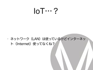 IoT…？
• ネットワーク（LAN）は使っているけどインターネッ
ト（Internet）使ってなくね？
 