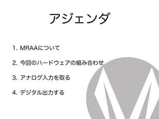 アジェンダ
1. MRAAについて
2. 今回のハードウェアの組み合わせ
3. アナログ入力を取る
4. デジタル出力する
 