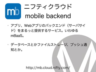 ニフティクラウド
mobile backend
• アプリ、Webアプリのバックエンド（サーバサイ
ド）をまるっと提供するサービス。いわゆる
mBaaS。
• データベースとかファイルストレージ、プッシュ通
知とか。
http://mb.cloud.nifty.com/
 