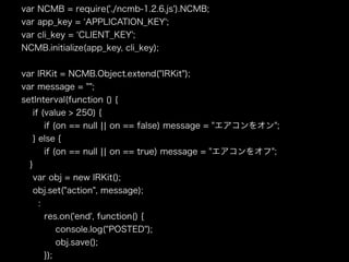 var NCMB = require('./ncmb-1.2.6.js').NCMB;
var app_key = APPLICATION_KEY';
var cli_key = CLIENT_KEY';
NCMB.initialize(app_key, cli_key);
var IRKit = NCMB.Object.extend("IRKit");
var message = "";
setInterval(function () {
if (value > 250) {
if (on == null ¦¦ on == false) message = "エアコンをオン";
} else {
if (on == null ¦¦ on == true) message = "エアコンをオフ";
}
var obj = new IRKit();
obj.set("action", message);
:
res.on('end', function() {
console.log("POSTED");
obj.save();
});
 