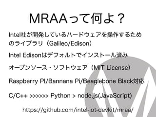 MRAAって何よ？
Intel社が開発しているハードウェアを操作するため
のライブラリ（Galileo/Edison）
Intel Edisonはデフォルトでインストール済み
オープンソース・ソフトウェア（MIT License）
Raspberry PI/Bannana Pi/Beaglebone Black対応
C/C++ >>>>>> Python > node.js(JavaScript)
https://github.com/intel-iot-devkit/mraa/
 