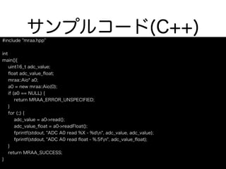 サンプルコード(C++)
#include "mraa.hpp"
int
main(){
uint16_t adc_value;
ﬂoat adc_value_ﬂoat;
mraa::Aio* a0;
a0 = new mraa::Aio(0);
if (a0 == NULL) {
return MRAA_ERROR_UNSPECIFIED;
}
for (;;) {
adc_value = a0->read();
adc_value_ﬂoat = a0->readFloat();
fprintf(stdout, "ADC A0 read %X - %dn", adc_value, adc_value);
fprintf(stdout, "ADC A0 read ﬂoat - %.5fn", adc_value_ﬂoat);
}
return MRAA_SUCCESS;
}
 