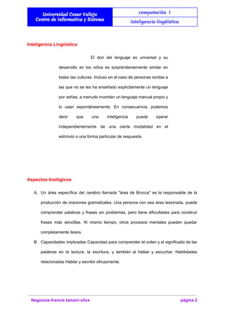  
Universidad Cesar Vallejo
Centro de Informatica y Sistema
computación I
Inteligencia lingüística
 
Inteligencia Lingüística 
El don del lenguaje es universal y su               
desarrollo en los niños es sorprendentemente similar en               
todas las culturas. Incluso en el caso de personas sordas a                     
las que no se les ha enseñado explícitamente un lenguaje                   
por señas, a menudo inventan un lenguaje manual propio y                   
lo usan espontáneamente. En consecuencia, podemos           
decir que una inteligencia puede operar           
independientemente de una cierta modalidad en el             
estímulo o una forma particular de respuesta. 
  
Aspectos biológicos 
A. Un área específica del cerebro llamada "área de Brocca" es la responsable de la                           
producción de oraciones gramaticales. Una persona con esa área lesionada, puede                     
comprender palabras y frases sin problemas, pero tiene dificultades para construir                     
frases más sencillas. Al mismo tiempo, otros procesos mentales pueden quedar                     
completamente ilesos.  
B. Capacidades implicadas Capacidad para comprender el orden y el significado de las                       
palabras en la lectura, la escritura, y también al hablar y escuchar. Habilidades                         
relacionadas Hablar y escribir eficazmente. 
  
Negocios­francis tamani silva  página 2 
 