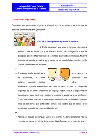  
Universidad Cesar Vallejo
Centro de Informatica y Sistema
computación I
Inteligencia lingüística
 
Capacidades implicadas 
Capacidad para comprender el orden y el significado de las palabras en la lectura, la                             
escritura, y también al hablar y escuchar. 
  
¿Qué es la inteligencia lingüística o verbal? 
➔ Es la capacidad para usar el lenguaje de manera                 
efectiva , sea en forma oral o de manera escrita. Esta inteligencia incluye la                           
capacidad para modificar la síntaxis o semántica, significados del lenguaje. Nuestro                     
lenguaje nos permite comunicarnos y es una de las características más importante                       
que nos diferencia de los animales. 
➔   
➔ El lenguaje nos ha ayudado en la              supervivencia y   
en evolucionar, al poder        comunicar los   
peligros, aconsejar, explicar      cómo 
alimentarse, trasladar conocimiento de unas personas a otras. La inteligencia                   
lingüística no se limita únicamente al lenguaje verbal, sino a la capacidad de                         
comunicarse, saber reconocer sonidos o símbolos y asociarlos a un significado.                     
Como sonidos nos referimos a fonemas de distintos idiomas, o símbolos a distintos                         
tipos de caracteres que combinados forman una palabra que se asocia a un                         
significado: letras chinas, rusas, occidentales, etc. 
➔   
➔ Además el traslado del lenguaje verbal a lo escrito, mediante caracteres, nos ha                         
permitido conservar la historia, los avances, las reflexiones en el paso del tiempo,                         
Negocios­francis tamani silva  página 3 
 