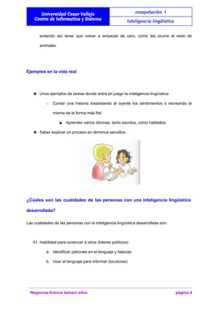  
Universidad Cesar Vallejo
Centro de Informatica y Sistema
computación I
Inteligencia lingüística
 
evitando así tener que volver a empezar de cero, como les ocurre al resto de                             
animales. 
  
Ejemplos en la vida real 
  
★ Unos ejemplos de tareas donde entra en juego la inteligencia lingüística: 
○ Contar una historia trasladando al oyente los sentimientos o recreando la                     
misma de la forma más fiel. 
■ Aprender varios idiomas, tanto escritos, como hablados. 
★ Saber explicar un proceso en términos sencillos. 
   
¿Cúales son las cualidades de las personas con una inteligencia lingüística                     
desarrollada? 
Las cualidades de las personas con la inteligencia lingüística desarrollada son: 
  
01. Habilidad para covencer a otros (lideres políticos) 
a. Identificar patrones en el lenguaje y falacias 
b. Usar el lenguaje para informar (locutores) 
Negocios­francis tamani silva  página 4 
 