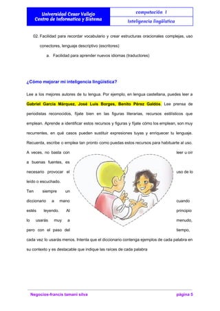  
Universidad Cesar Vallejo
Centro de Informatica y Sistema
computación I
Inteligencia lingüística
 
02. Facilidad para recordar vocabulario y crear estructuras oracionales complejas, uso                   
conectores, lenguaje descriptivo (escritores) 
a. Facilidad para aprender nuevos idiomas (traductores) 
  
¿Cómo mejorar mi inteligencia lingüística? 
Lee a los mejores autores de tu lengua. Por ejemplo, en lengua castellana, puedes leer a                               
Gabriel García Márquez, José Luis Borges, Benito Pérez Galdós​. Lee prensa de                       
periodistas reconocidos, fíjate bien en las figuras literarias, recursos estilísticos que                     
emplean. Aprende a identificar estos recursos y figuras y fíjate cómo los emplean, son muy                             
recurrentes, en qué casos pueden sustituir expresiones tuyas y enriquecer tu lenguaje.                       
Recuerda, escribe o emplea tan pronto como puedas estos recursos para habituarte al uso.                           
A veces, no basta con          leer u oír     
a buenas fuentes, es       
necesario provocar el      uso de lo     
leído o escuchado. 
Ten siempre un     
diccionario a mano      cuando 
estés leyendo. Al      principio 
lo usarás muy a        menudo, 
pero con el paso del          tiempo, 
cada vez lo usarás menos. Intenta que el diccionario contenga ejemplos de cada palabra en                             
su contexto y es destacable que indique las raíces de cada palabra 
 
Negocios­francis tamani silva  página 5 
 