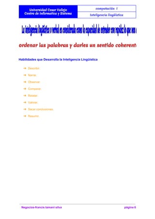  
Universidad Cesar Vallejo
Centro de Informatica y Sistema
computación I
Inteligencia lingüística
 
  
Habilidades que Desarrolla la Inteligencia Lingüística 
➔ Describir. 
➔ Narrar. 
➔ Observar. 
➔ Comparar. 
➔ Relatar. 
➔ Valorar. 
➔ Sacar conclusiones. 
➔ Resumir. 
 
Negocios­francis tamani silva  página 6 
 