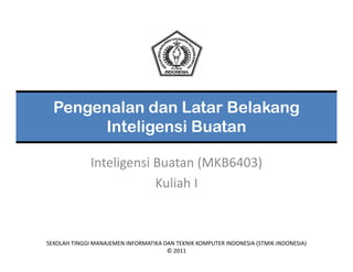 Pengenalan dan Latar Belakang
       Inteligensi Buatan

              Inteligensi Buatan (MKB6403)
                          Kuliah I



SEKOLAH TINGGI MANAJEMEN INFORMATIKA DAN TEKNIK KOMPUTER INDONESIA (STMIK‐INDONESIA)
                                      © 2011
 